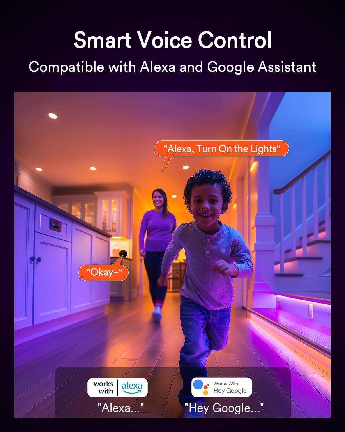 Smart Voice Control  
Compatible with Alexa and Google Assistant  

"Alexa, Turn On the Lights"  
"Okay~"  

works with "Alexa..."  

Works With Hey Google  
"Hey Google..."