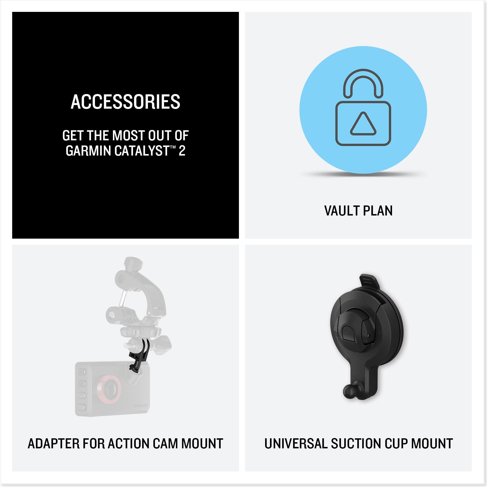 ACCESSORIES  
GET THE MOST OUT OF GARMIN CATALYST™ 2  

VAULT PLAN  

ADAPTER FOR ACTION CAM MOUNT  

UNIVERSAL SUCTION CUP MOUNT
