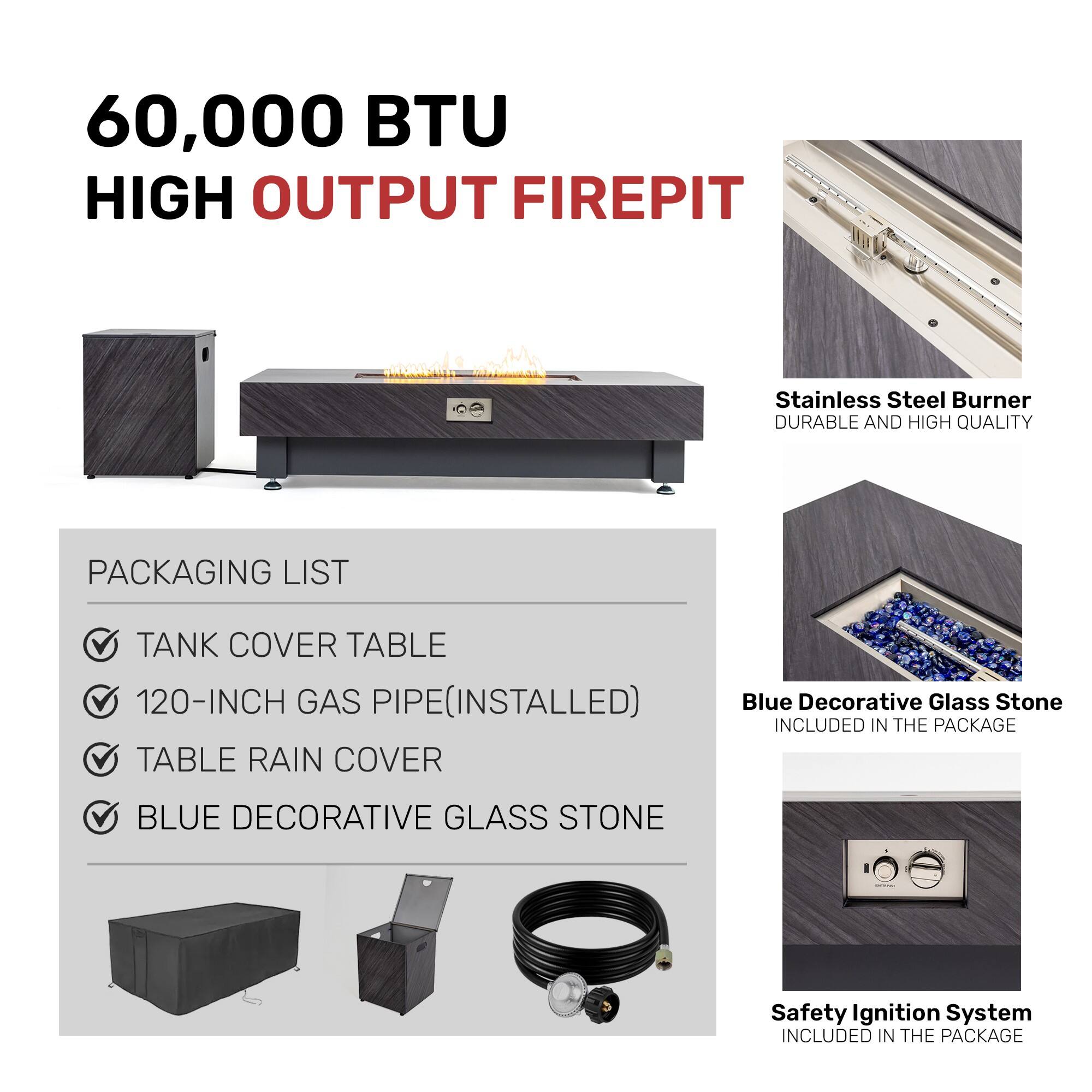 60,000 BTU HIGH OUTPUT FIREPIT

Stainless Steel Burner  
DURABLE AND HIGH QUALITY

PACKAGING LIST  
- TANK COVER TABLE  
- 120-INCH GAS PIPE (INSTALLED)  
- TABLE RAIN COVER  
- BLUE DECORATIVE GLASS STONE

Blue Decorative Glass Stone  
INCLUDED IN THE PACKAGE

Safety Ignition System  
INCLUDED IN THE PACKAGE