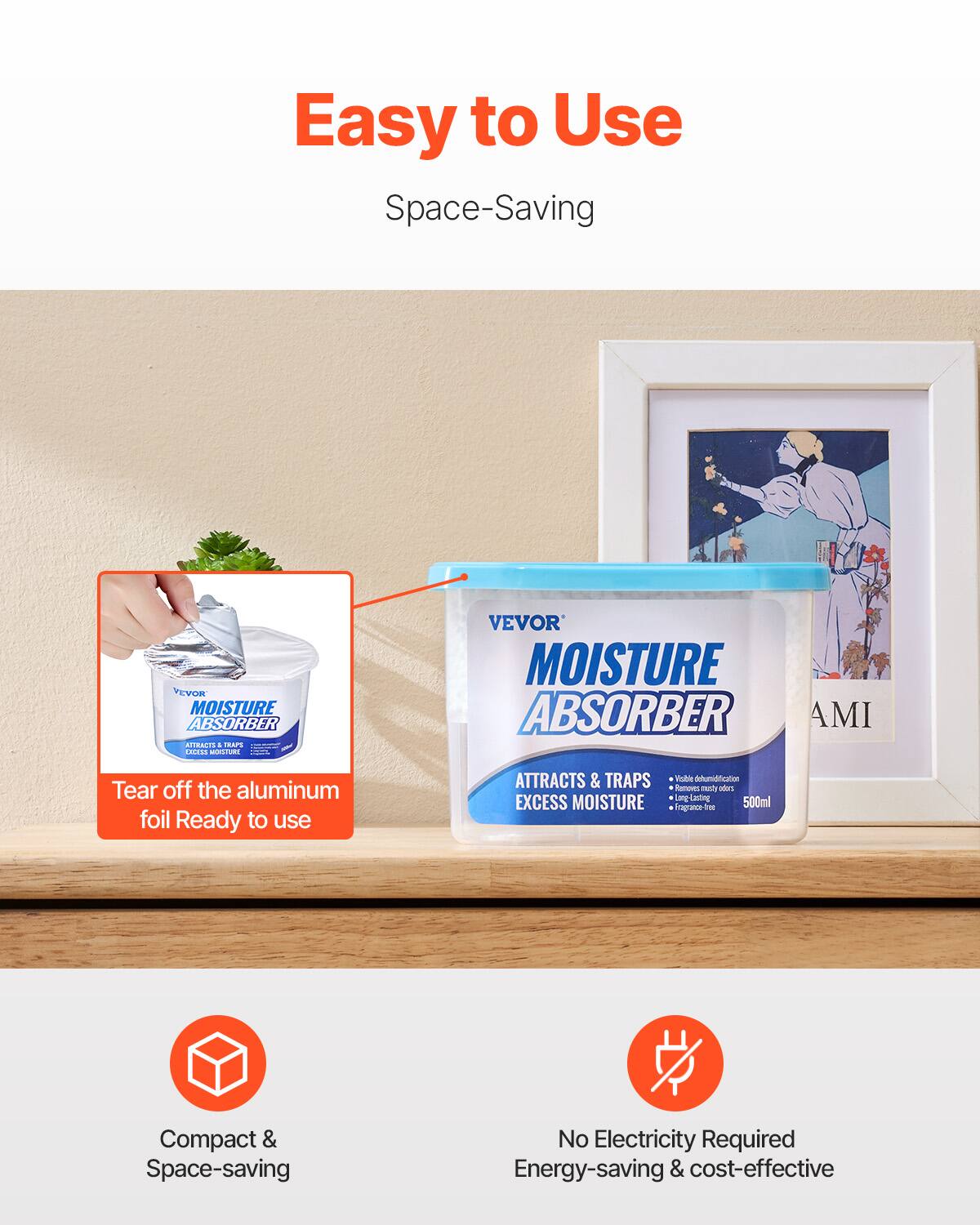 Easy to Use  
Space-Saving

VEVOR MOISTURE ABSORBER AMI

Tear off the aluminum foil. Ready to use.

Attracts & Traps Excess Moisture  
Effective Dehumidification  
Removes Musty Odors  
Long Lasting  
Fragrance-Free  
500ml

Compact & Space-saving  
No Electricity Required  
Energy-saving & cost-effective