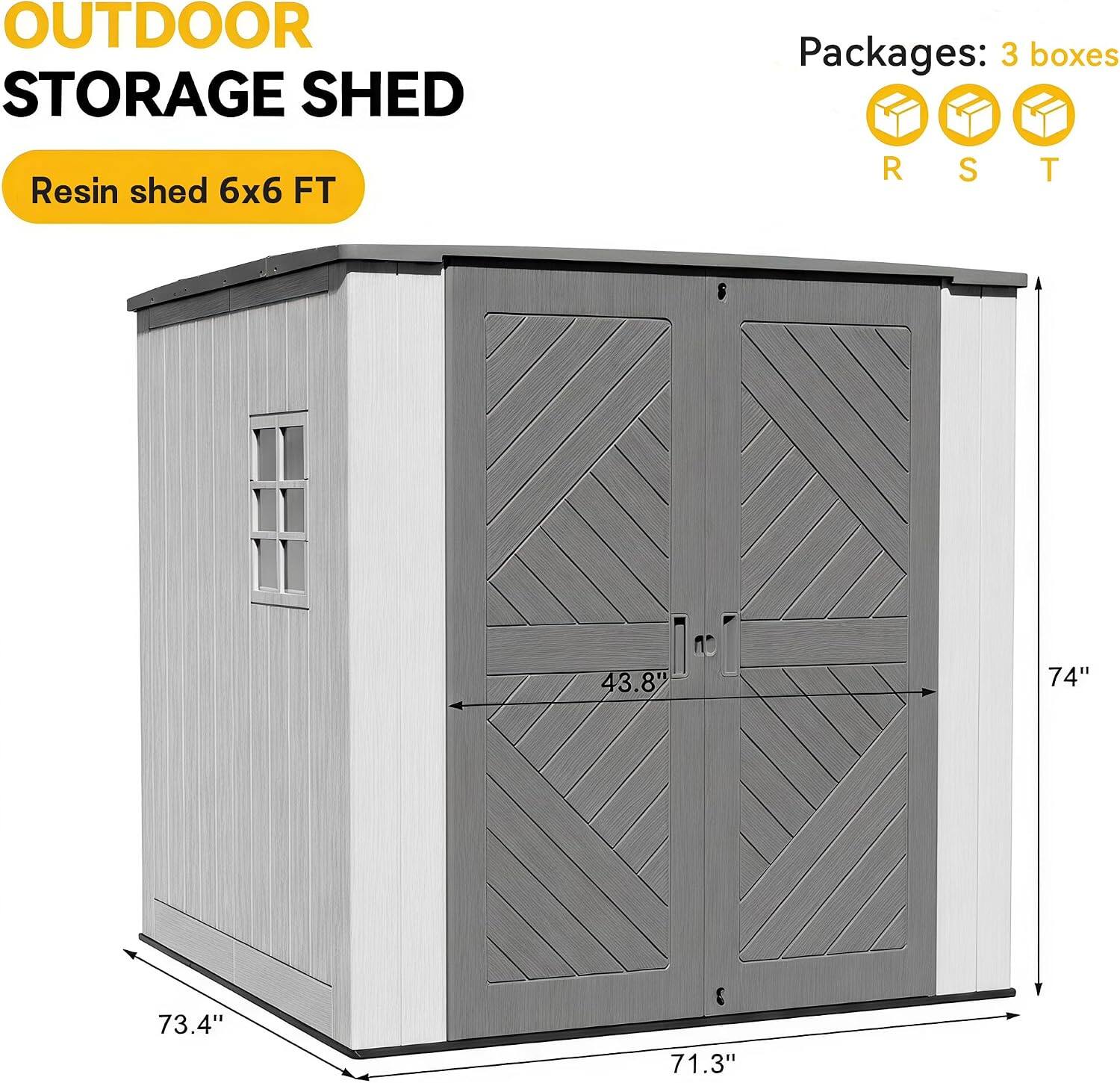 OUTDOOR STORAGE SHED  
Resin shed 6x6 FT  

Packages: 3 boxes  
R S T  

43.8"  
74"  
73.4"  
71.3"