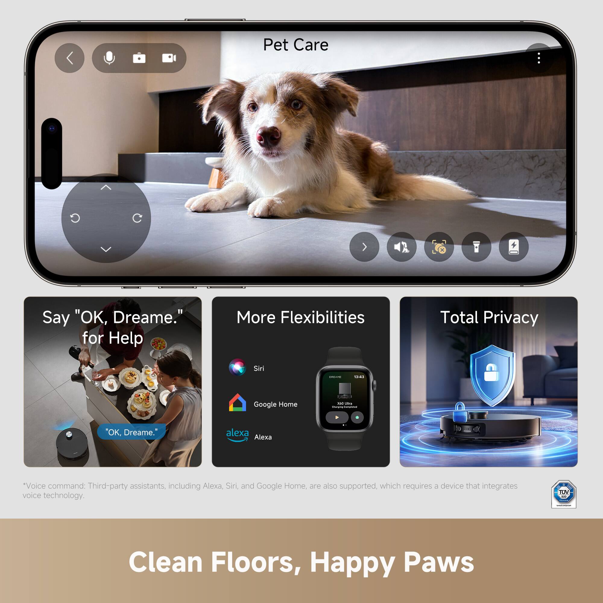 Pet Care

Say "OK, Dreame." for Help

More Flexibilities

Total Privacy

*Voice command: Third-party assistants, including Alexa, Siri, and Google Home, are also supported, which requires a device that integrates voice technology.

Clean Floors, Happy Paws