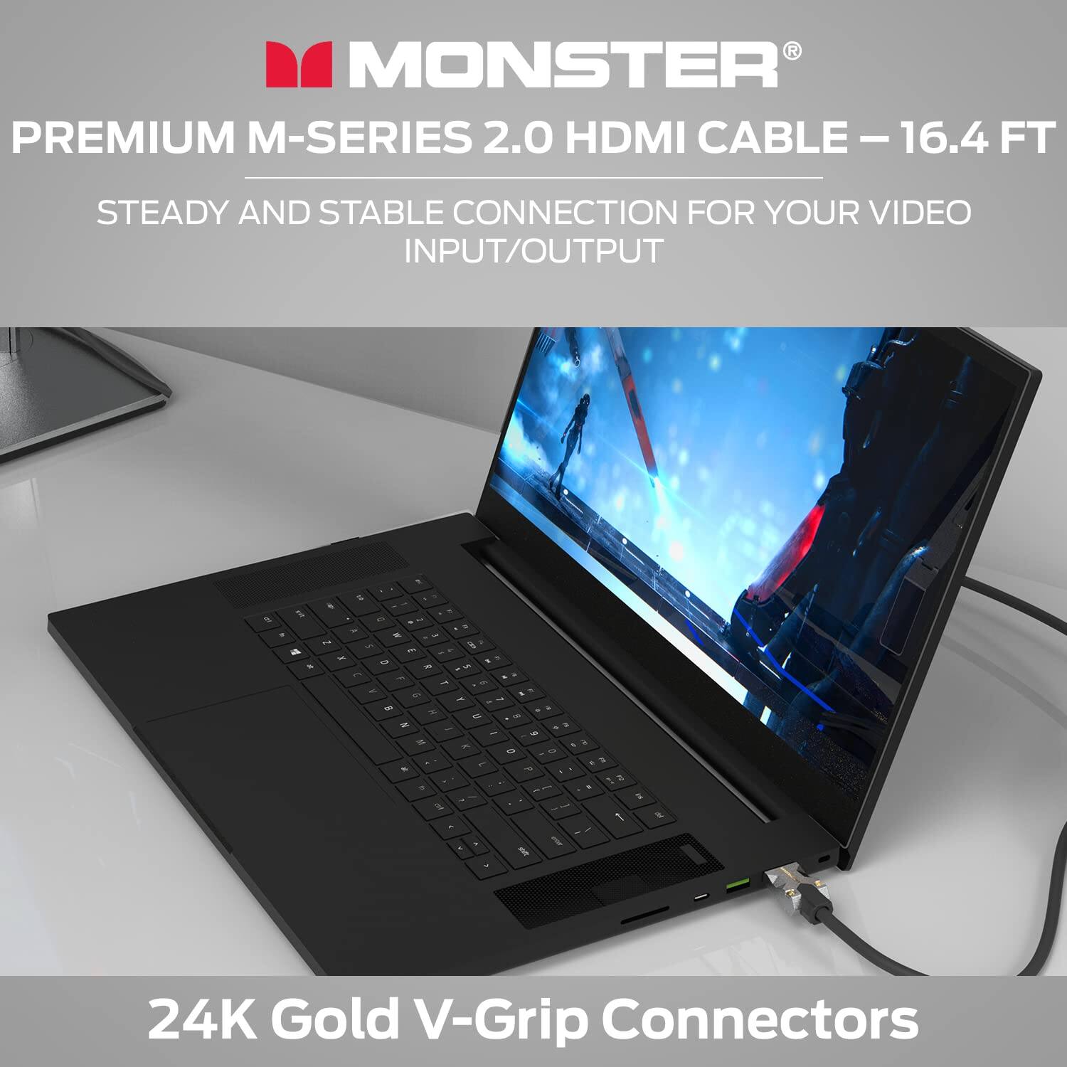 MONSTER PREMIUM M-SERIES 2.0 HDMI CABLE - 16.4 FT  
STEADY AND STABLE CONNECTION FOR YOUR VIDEO INPUT/OUTPUT  
24K Gold V-Grip Connectors