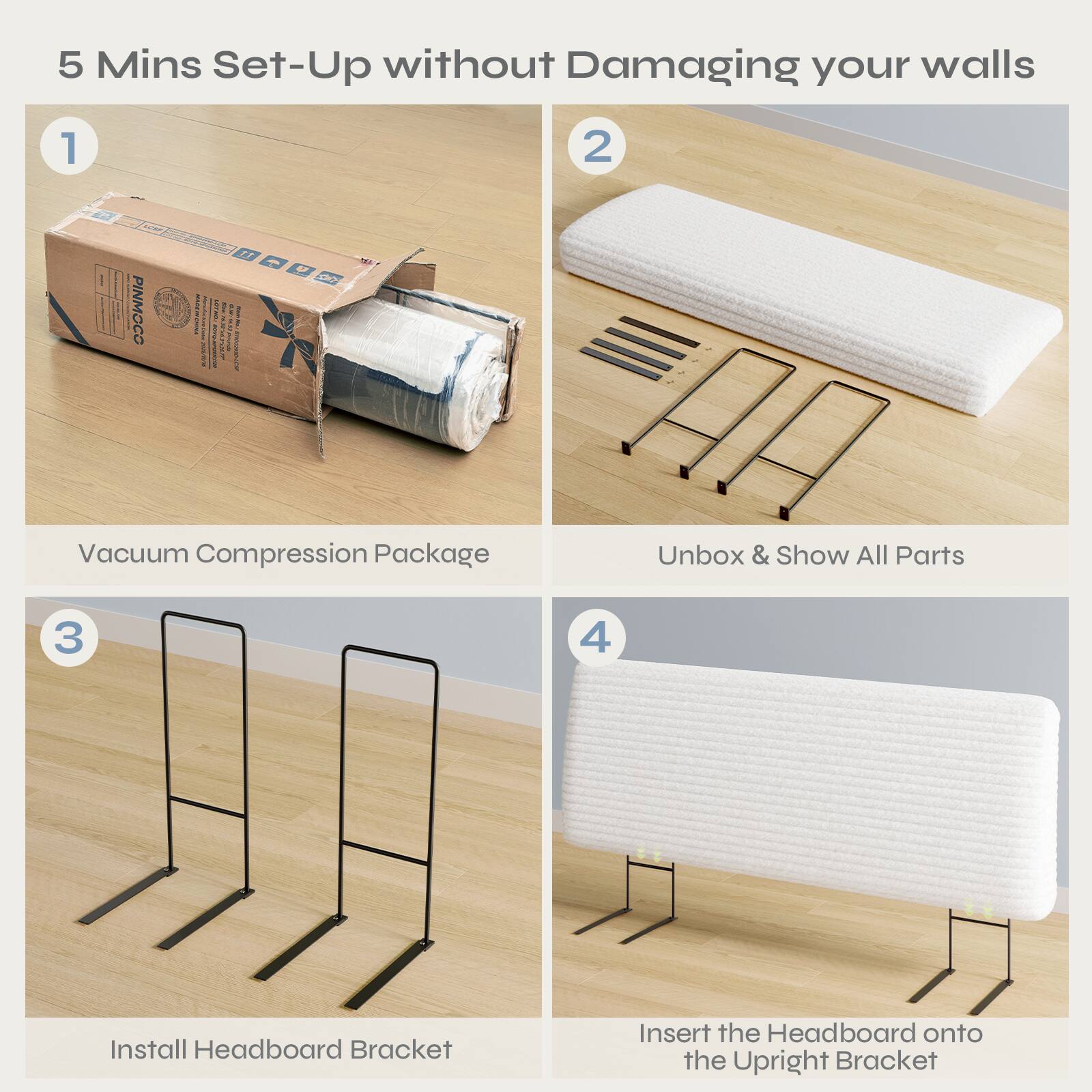 5 Mins Set-Up without Damaging your walls

1. Vacuum Compression Package
2. Unbox & Show All Parts
3. Install Headboard Bracket
4. Insert the Headboard onto the Upright Bracket