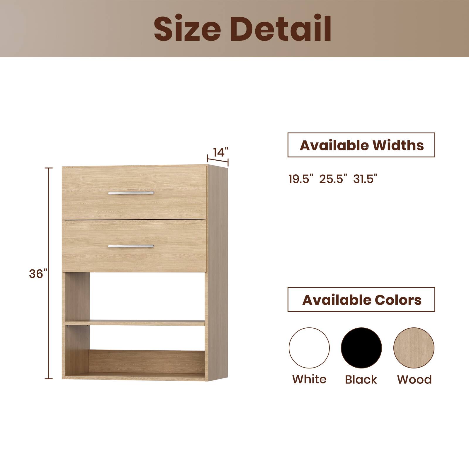 Size Detail

Available Widths
19.5" 25.5" 31.5"

Available Colors
White Black Wood