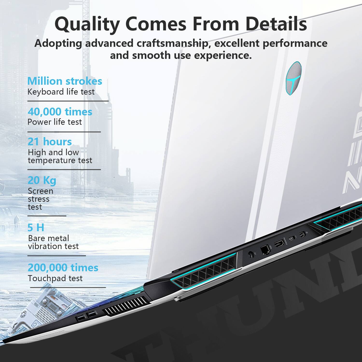 Quality Comes From Details  
Adopting advanced craftsmanship, excellent performance and smooth use experience.

- Million strokes  
  Keyboard life test

- 40,000 times  
  Power life test

- 21 hours  
  High and low temperature test

- 20 Kg  
  Screen stress test

- 5 H  
  Bare metal vibration test

- 200,000 times  
  Touchpad test