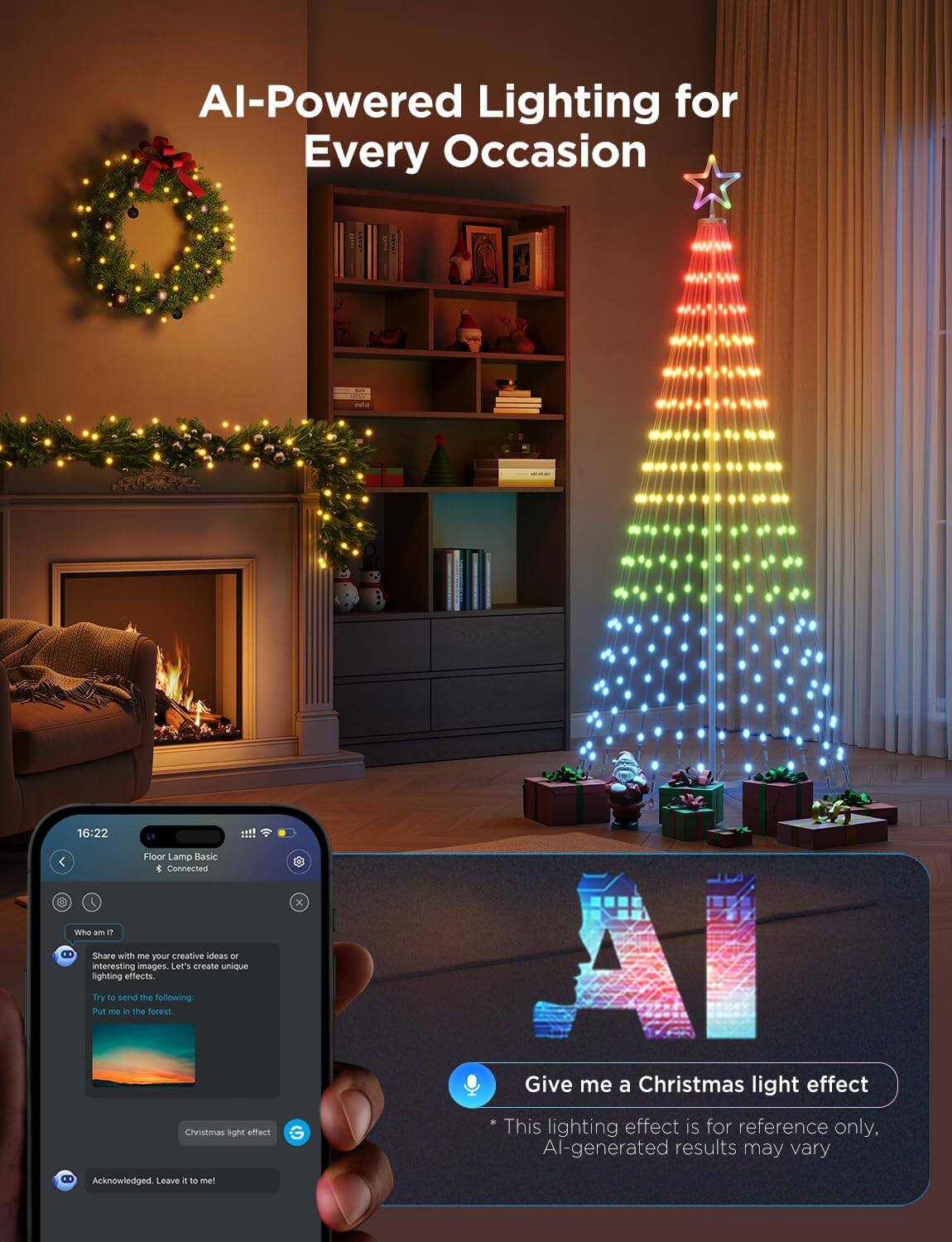AI-Powered Lighting for Every Occasion

16:22 Floor Lamp Basic
Connected

Who am I?
Share with me your creative ideas or interesting images. Let's create unique lighting effects.

Try to send the following:
Put me in the forest.

Christmas light effect

Acknowledged. Leave it to me!

Give me a Christmas light effect
* This lighting effect is for reference only. AI-generated results may vary.