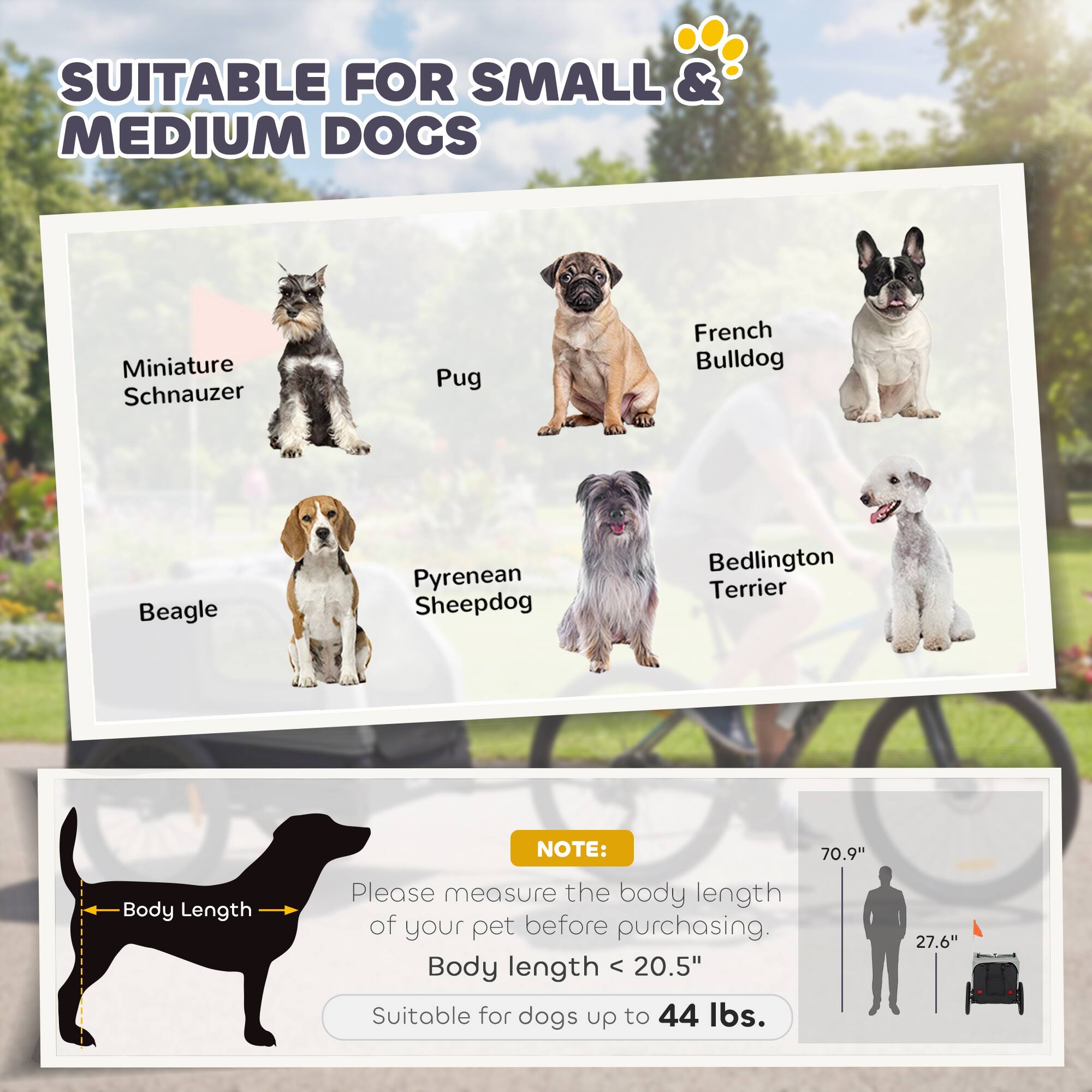 SUITABLE FOR SMALL & MEDIUM DOGS

- Miniature Schnauzer
- Pug
- French Bulldog
- Beagle
- Pyrenean Sheepdog
- Bedlington Terrier

NOTE: Please measure the body length of your pet before purchasing. Body length < 20.5" Suitable for dogs up to 44 lbs.

70.9"  
27.6"