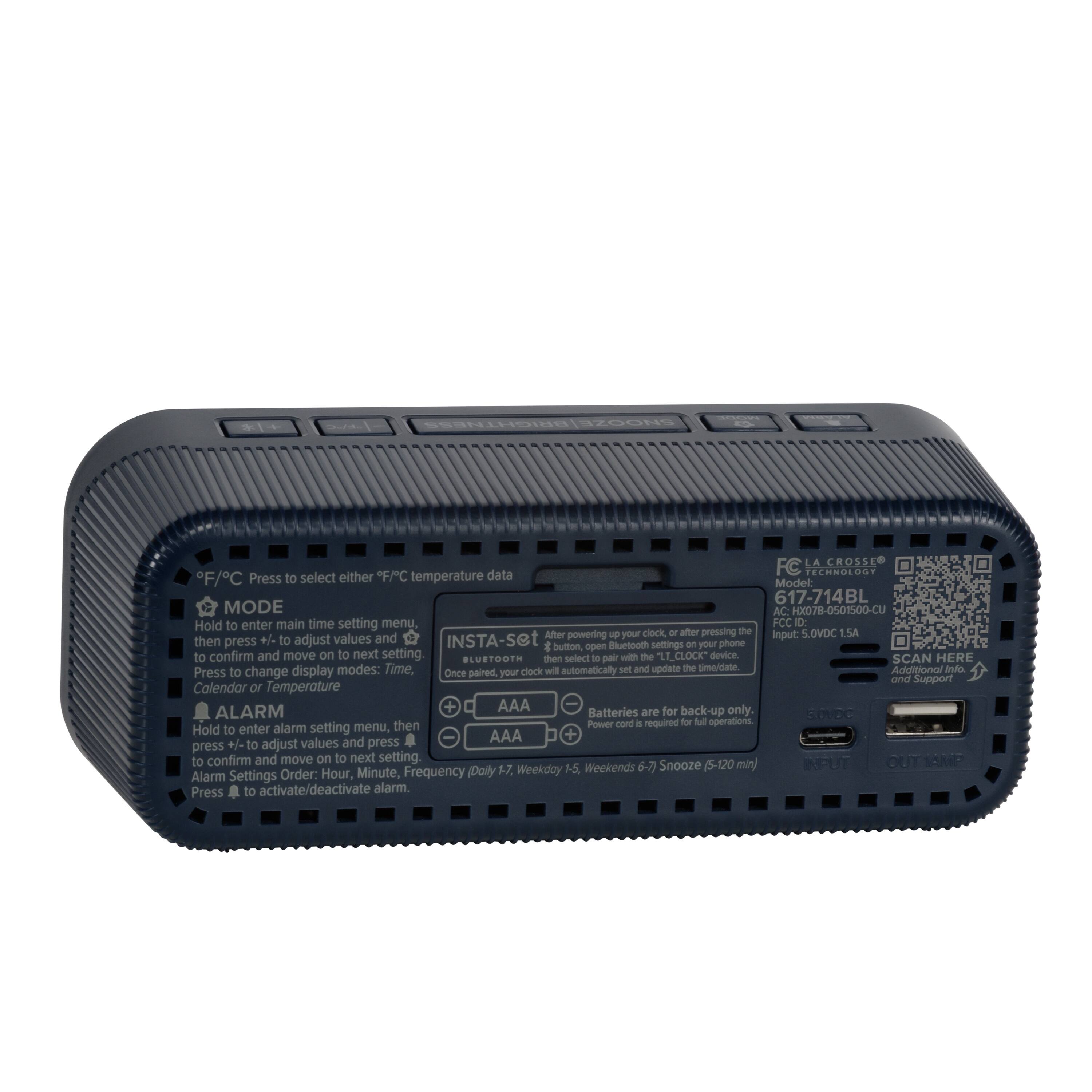 LA CROSSE TECHNOLOGY  
F/C Press to select either temperature  
Model: 517-714BL  
MODE AC HXD78-0501500-CU  
Hold to enter main time setting menu.  
FCC ID: After J0  
Input: 5.0VDC E5A  
INSTA-Set  
Bluetooth  
SCAN HERE  
Additional Info  
AAA Batteries are for back-up only.  
Power cord required for full operations  
ALARM  
Hold to enter alarm setting menu, AAA  
Press #/+ to adjust values and press to confirm and move on to next setting  
Alarm Settings Order: Hour, Minute, Frequency (Daily 1-7, Weekdays 5-7, Weekends 6-7) Snooze (5-120 min)  
Press to activate/deactivate alarm.