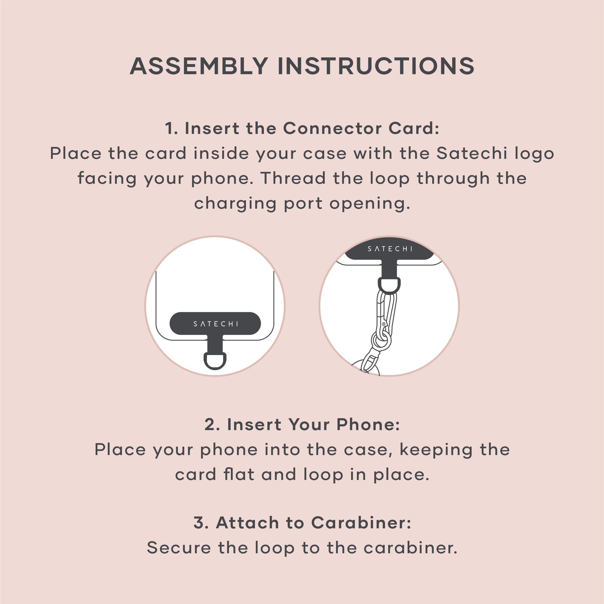ASSEMBLY INSTRUCTIONS

1. Insert the Connector Card:
   Place the card inside your case with the Satechi logo facing your phone. Thread the loop through the charging port opening.

2. Insert Your Phone:
   Place your phone into the case, keeping the card flat and loop in place.

3. Attach to Carabiner:
   Secure the loop to the carabiner.