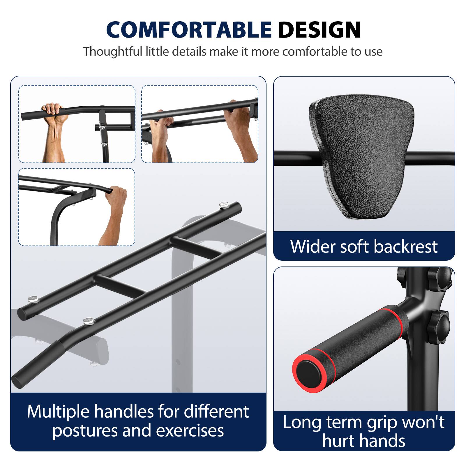 COMFORTABLE DESIGN  
Thoughtful little details make it more comfortable to use  
Wider soft backrest  
Multiple handles for different postures and exercises  
Long term grip won't hurt hands