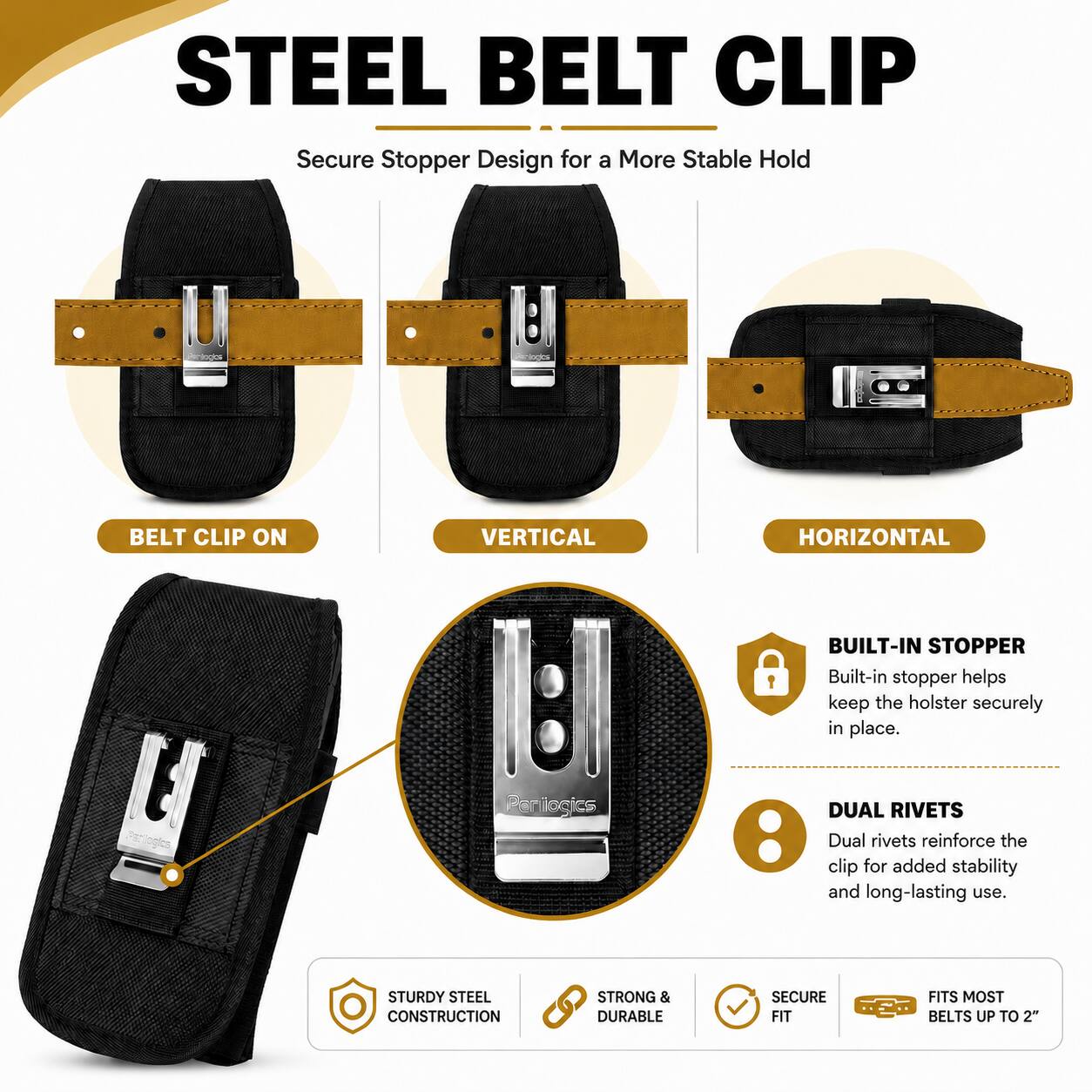 STEEL BELT CLIP  
Secure Stopper Design for a More Stable Hold

BELT CLIP ON  
VERTICAL  
HORIZONTAL

BUILT-IN STOPPER  
Built-in stopper helps keep the holster securely in place.

DUAL RIVETS  
Dual rivets reinforce the clip for added stability and long-lasting use.

STURDY STEEL CONSTRUCTION  
STRONG & DURABLE  
SECURE FIT  
FITS MOST BELTS UP TO 2"
