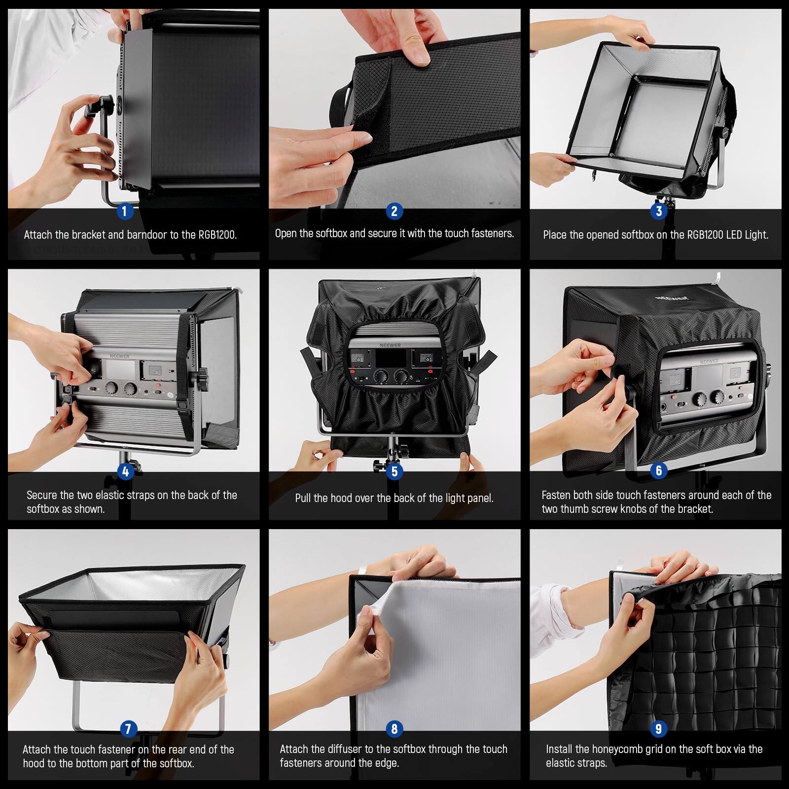 1. Attach the bracket and barn door to the RGB1200.
2. Open the softbox and secure it with the touch fasteners.
3. Place the opened softbox on the RGB1200 LED Light.
4. Secure the two elastic straps on the back of the softbox as shown.
5. Pull the hood over the back of the light panel.
6. Fasten both side touch fasteners around each of the two thumb screw knobs of the bracket.
7. Attach the touch fastener on the rear end of the hood to the bottom part of the softbox.
8. Attach the diffuser to the softbox through the touch fasteners around the edge.
9. Install the honeycomb grid on the softbox via the elastic straps.