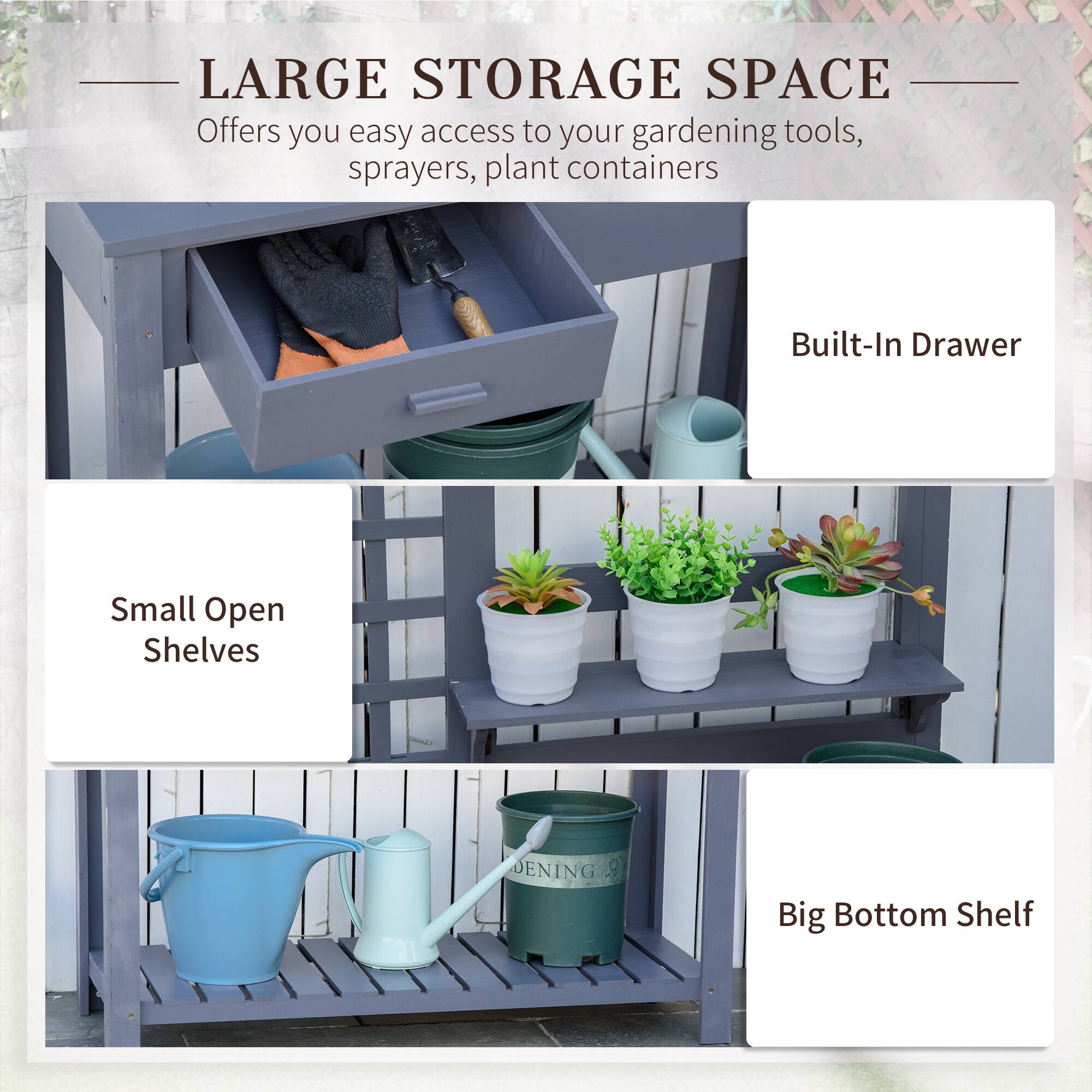 LARGE STORAGE SPACE  
Offers you easy access to your gardening tools, sprayers, plant containers  

- Built-In Drawer  
- Small Open Shelves  
- Big Bottom Shelf