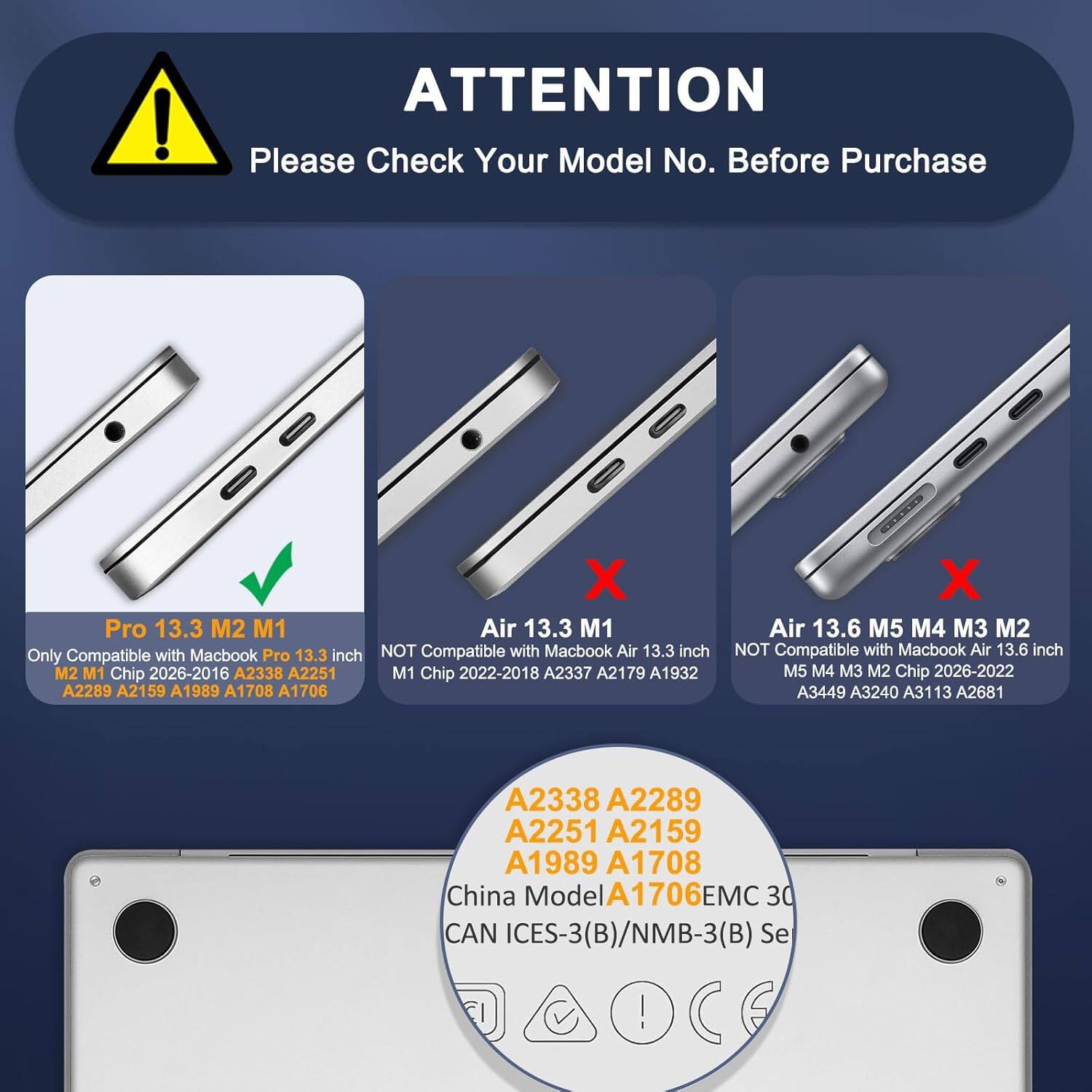 ATTENTION  
Please Check Your Model No. Before Purchase

Pro 13.3 M2 M1  
Only Compatible with MacBook Pro 13.3 inch  
M2 M1 Chip 2026-2016 A2338 A2251  
M1 Chip 2022-2018 A2337 A2179 A1932 A2289 A2159 A1989 A1708 A1706

Air 13.3 M1  
NOT Compatible with MacBook Air 13.3 inch  
M1 Chip 2022-2018 A2337 A2179 A1932

Air 13.6 M5 M4 M3 M2  
NOT Compatible with MacBook Air 13.6 inch  
M5 M4 M3 M2 Chip 2026-2022 A3449 A3240 A3113 A2681 A2338 A2289 A2251 A2159 A1989