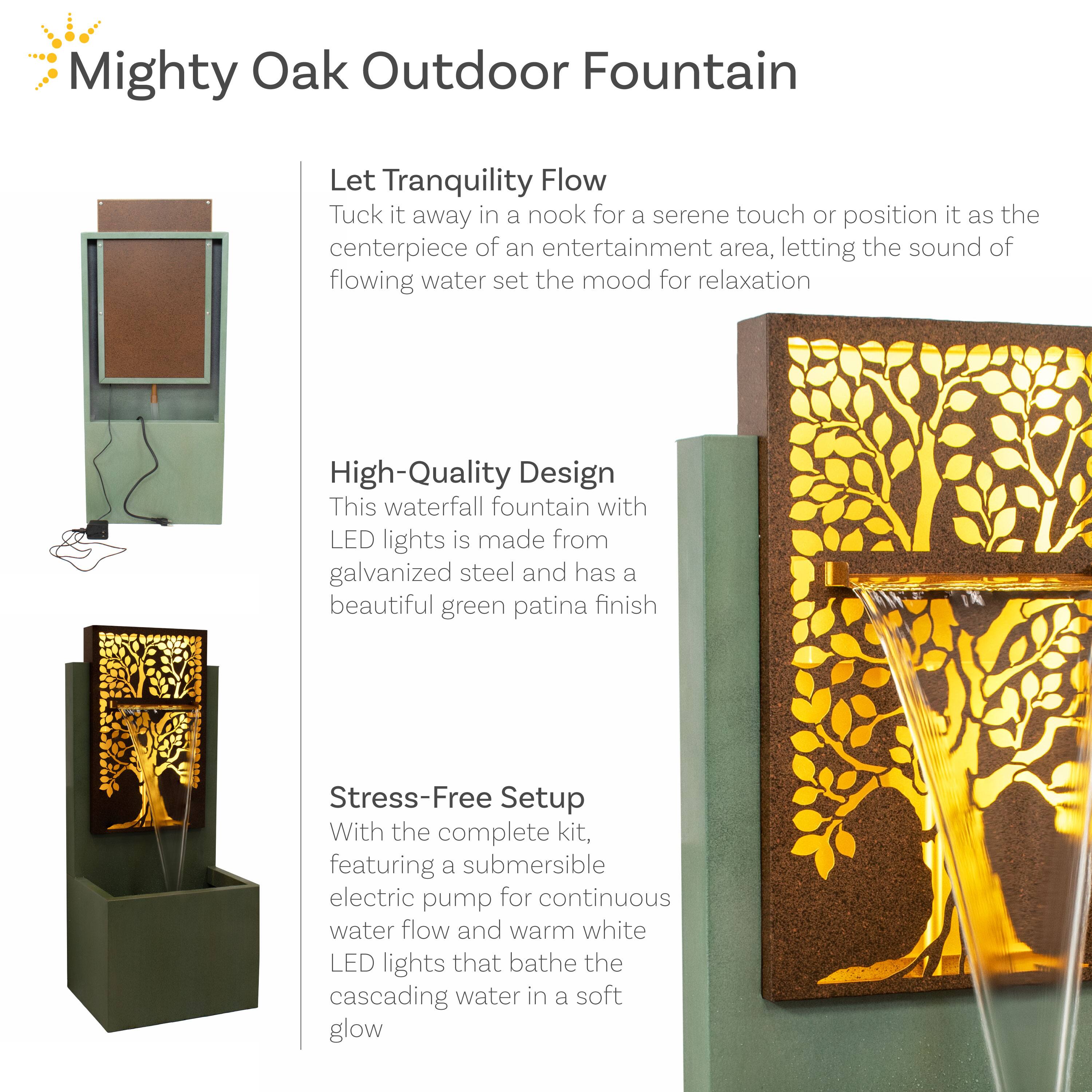 Mighty Oak Outdoor Fountain

Let Tranquility Flow  
Tuck it away in a nook for a serene touch or position it as the centerpiece of an entertainment area, letting the sound of flowing water set the mood for relaxation.

High-Quality Design  
This waterfall fountain with LED lights is made from galvanized steel and has a beautiful green patina finish.

Stress-Free Setup  
With the complete kit, featuring a submersible electric pump for continuous water flow and warm white LED lights that bathe the cascading water in a soft glow.