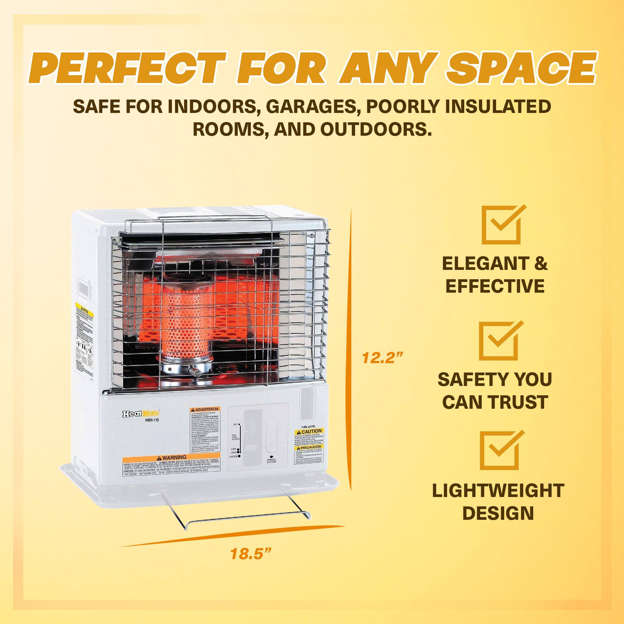 PERFECT FOR ANY SPACE  
SAFE FOR INDOORS, GARAGES, POORLY INSULATED ROOMS, AND OUTDOORS.  

ELEGANT & EFFECTIVE  
SAFETY YOU CAN TRUST  
LIGHTWEIGHT DESIGN  

12.2"  
18.5"