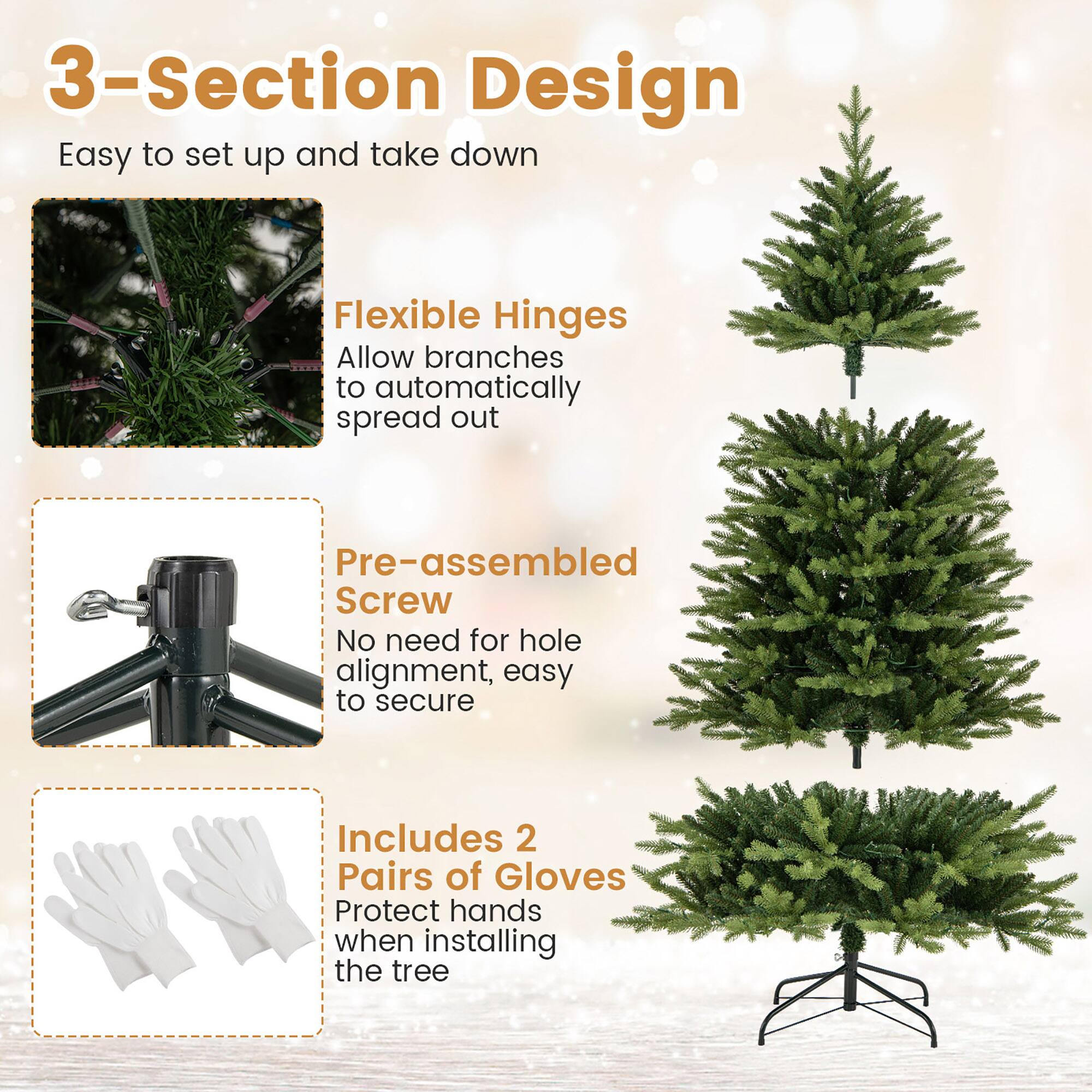 3-Section Design  
Easy to set up and take down  

Flexible Hinges  
Allow branches to automatically spread out  

Pre-assembled Screw  
No need for hole alignment, easy to secure  

Includes 2 Pairs of Gloves  
Protect hands when installing the tree