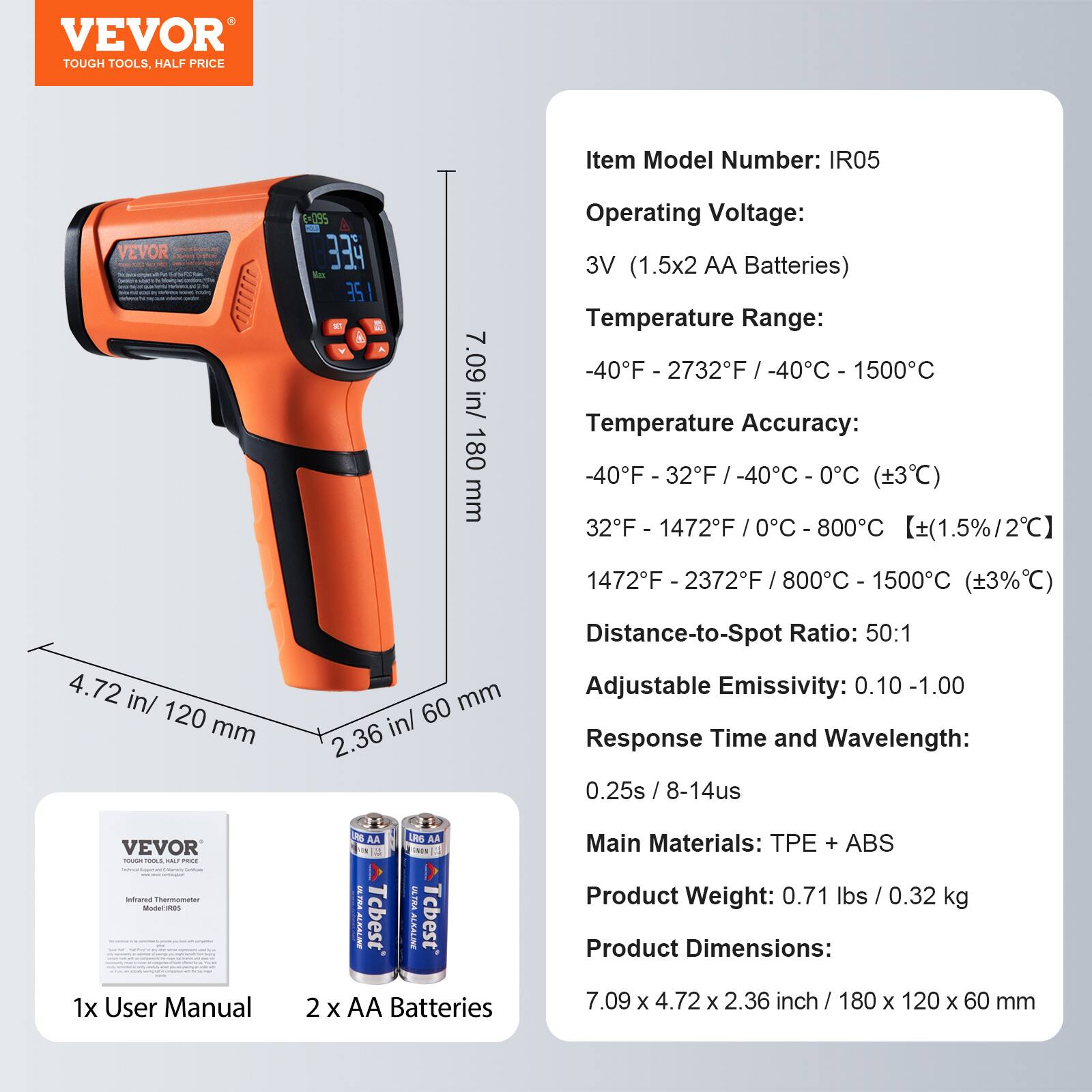 VEVOR TOUGH TOOLS. HALF PRICE

Item Model Number: IR05

Operating Voltage: 3V (1.5x2 AA Batteries)

Temperature Range: -40°F - 2732°F / -40°C - 1500°C

Temperature Accuracy: 
-40°F - 32°F / -40°C - 0°C (±3°C)
32°F - 1472°F / 0°C - 800°C (±1.5%/2°C)
1472°F - 2372°F / 800°C - 1500°C (±3°C)

Distance-to-Spot Ratio: 50:1

Adjustable Emissivity: 0.10 - 1.00

Response Time and Wavelength: 0.25s / 8-14μs

Main Materials: TPE + ABS

Product Weight: 0.71 lbs / 0.32 kg

Product Dimensions: 7.09 x 4.72 x 2.36 inch / 180 x 120 x