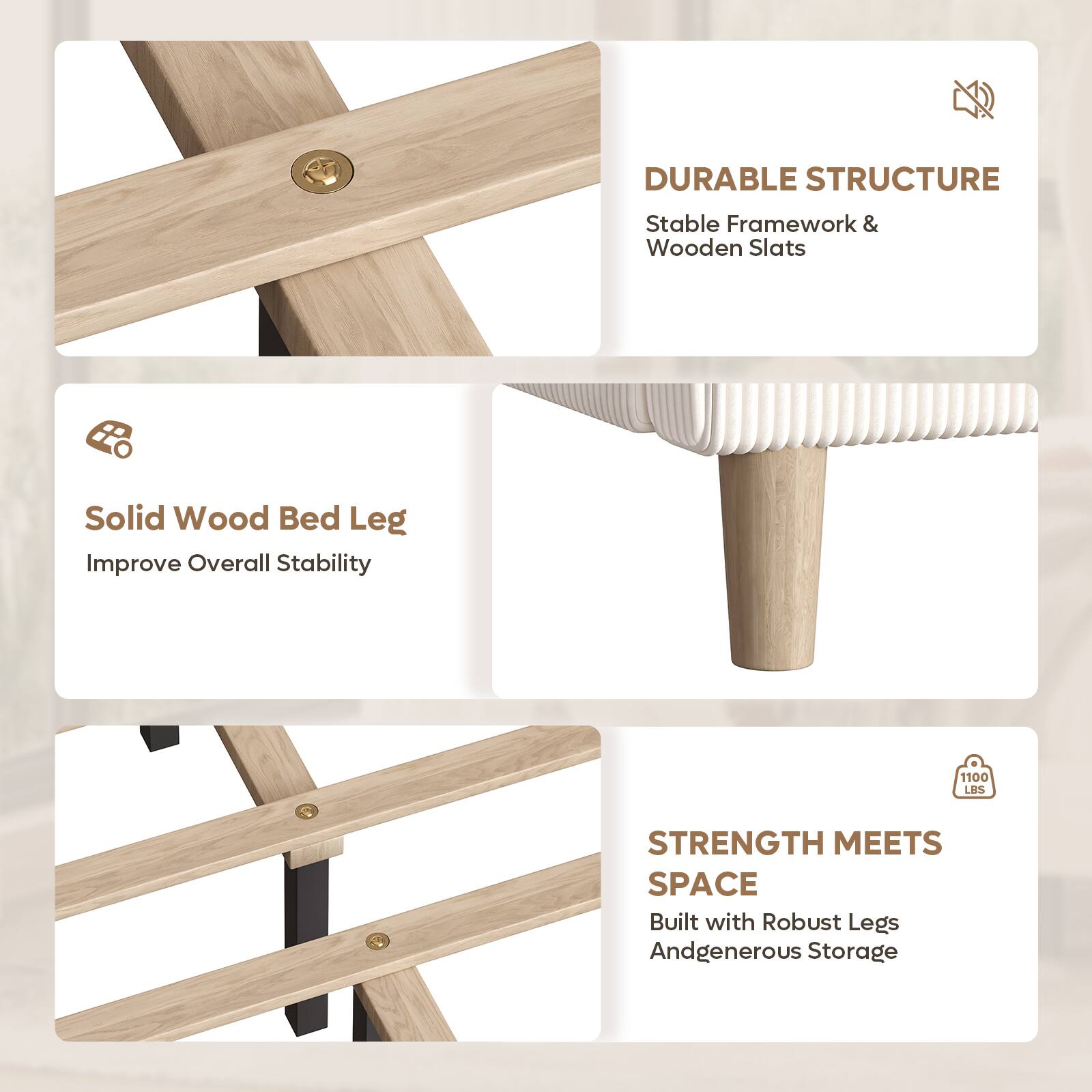 DURABLE STRUCTURE  
Stable Framework & Wooden Slats  
Solid Wood Bed Leg  
Improve Overall Stability  

1100 LBS STRENGTH MEETS SPACE  
Built with Robust Legs And Generous Storage
