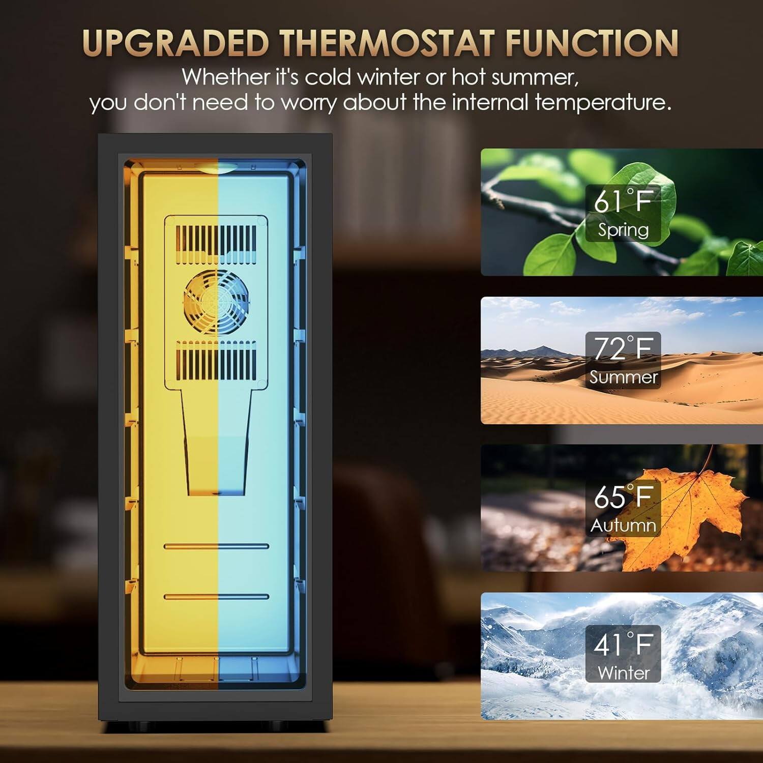 UPGRADED THERMOSTAT FUNCTION  
Whether it's cold winter or hot summer, you don't need to worry about the internal temperature.  

61°F Spring  
72°F Summer  
65°F Autumn  
41°F Winter