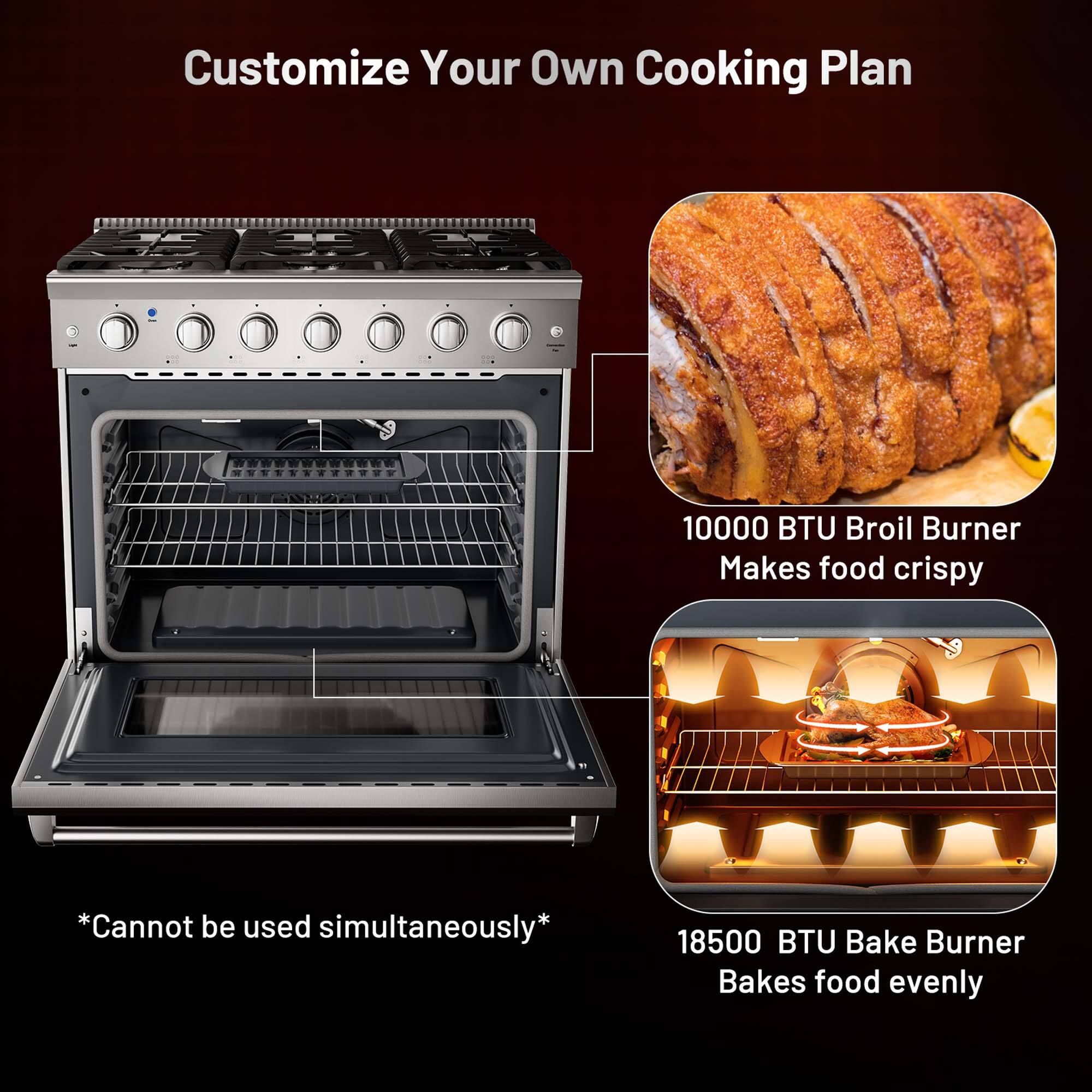 Customize Your Own Cooking Plan

10000 BTU Broil Burner  
Makes food crispy

18500 BTU Bake Burner  
Bakes food evenly

*Cannot be used simultaneously*