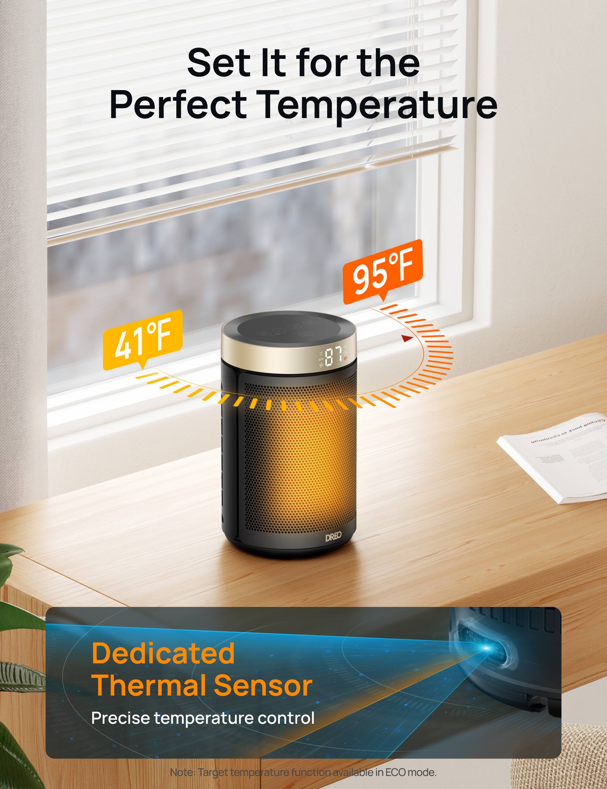 Set It for the Perfect Temperature

41°F - 95°F

Dedicated Thermal Sensor
Precise temperature control

Note: Target temperature function available in ECO mode.