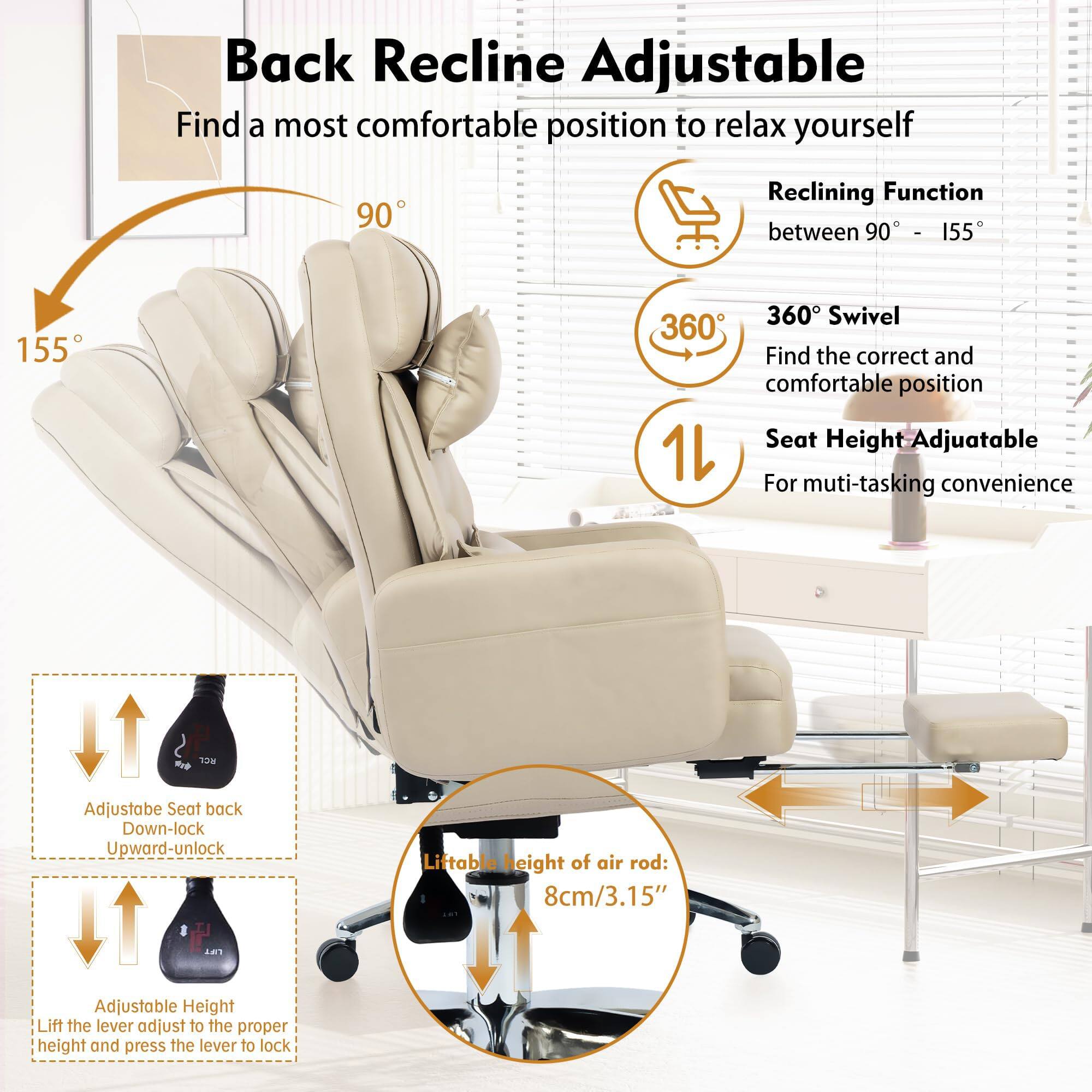 **Back Recline Adjustable**

Find a most comfortable position to relax yourself

- **Reclining Function** between 90° - 155°
- **360° Swivel** Find the correct and comfortable position
- **Seat Height Adjustable** For multi-tasking convenience

**Adjustable Seat back**
- Down-lock
- Upward-unlock

**Adjustable Height**
- Lift the lever adjust to the proper height and press the lever to lock

**Liftable Height of air rod:**
- 8cm/3.15"