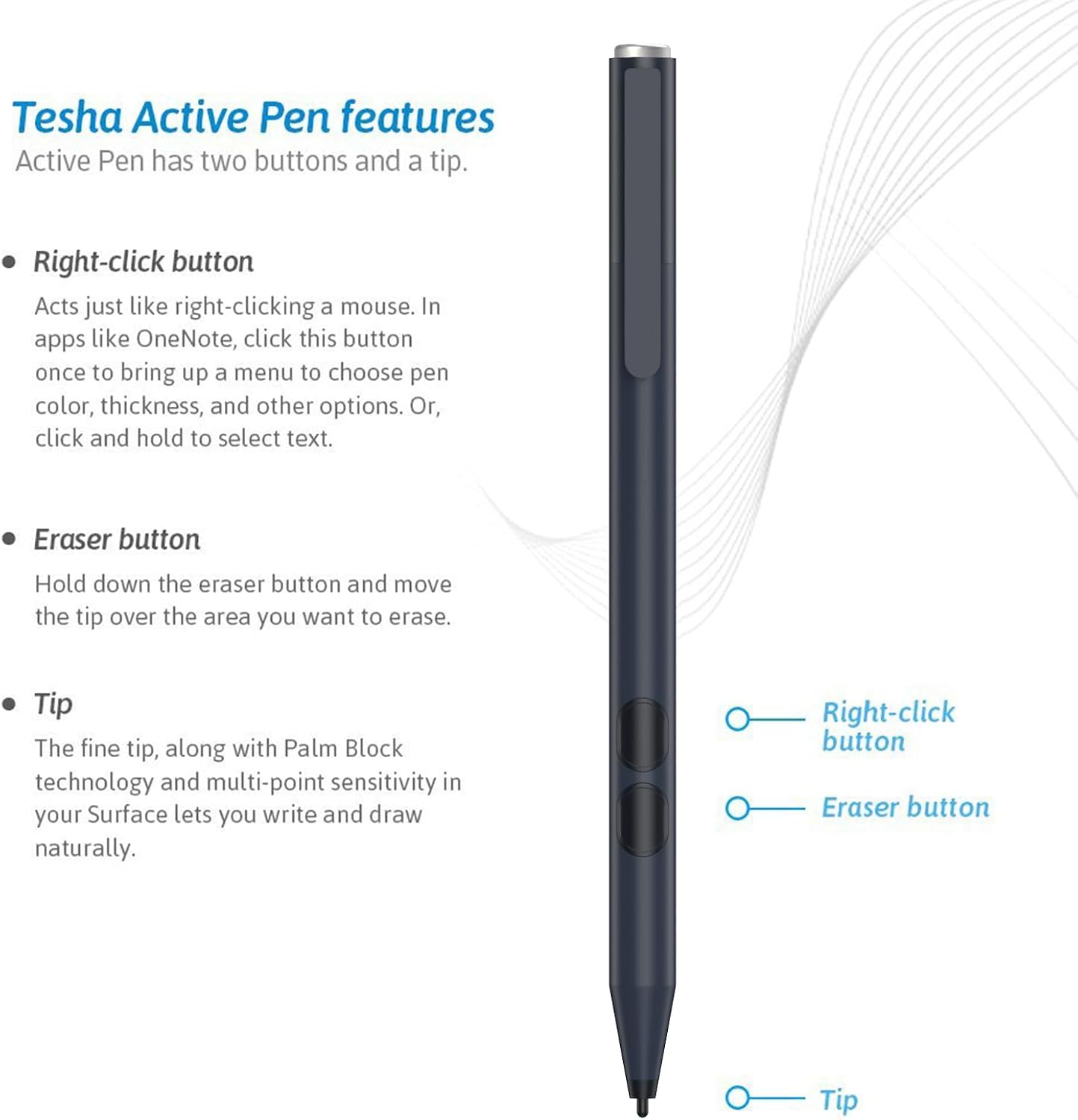 Tesha Active Pen features

Active Pen has two buttons and a tip.

- Right-click button
  - Acts just like right-clicking a mouse. In apps like OneNote, click this button once to bring up a menu to choose pen color, thickness, and other options. Or, click and hold to select text.

- Eraser button
  - Hold down the eraser button and move the tip over the area you want to erase.

- Tip
  - The fine tip, along with Palm Block technology and multi-point sensitivity in your Surface lets you write and draw naturally.