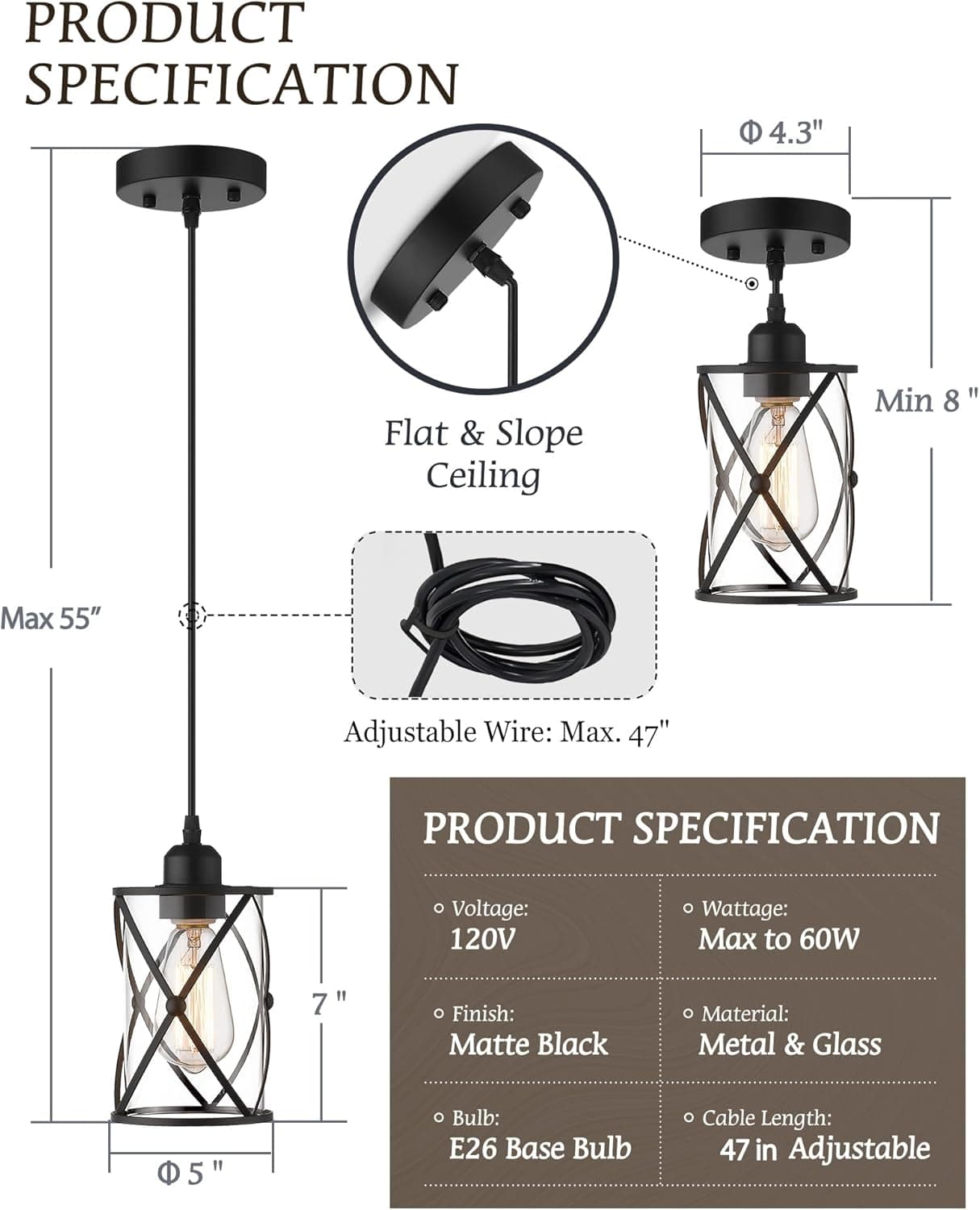 PRODUCT SPECIFICATION

- Flat & Slope Ceiling
  - Min 8"
  - Max 55"
- Adjustable Wire: Max. 47"

PRODUCT SPECIFICATION

- Voltage: 120V
- Finish: Matte Black
- Bulb: E26 Base Bulb
- Wattage: Max to 60W
- Material: Metal & Glass
- Cable Length: 47 in Adjustable