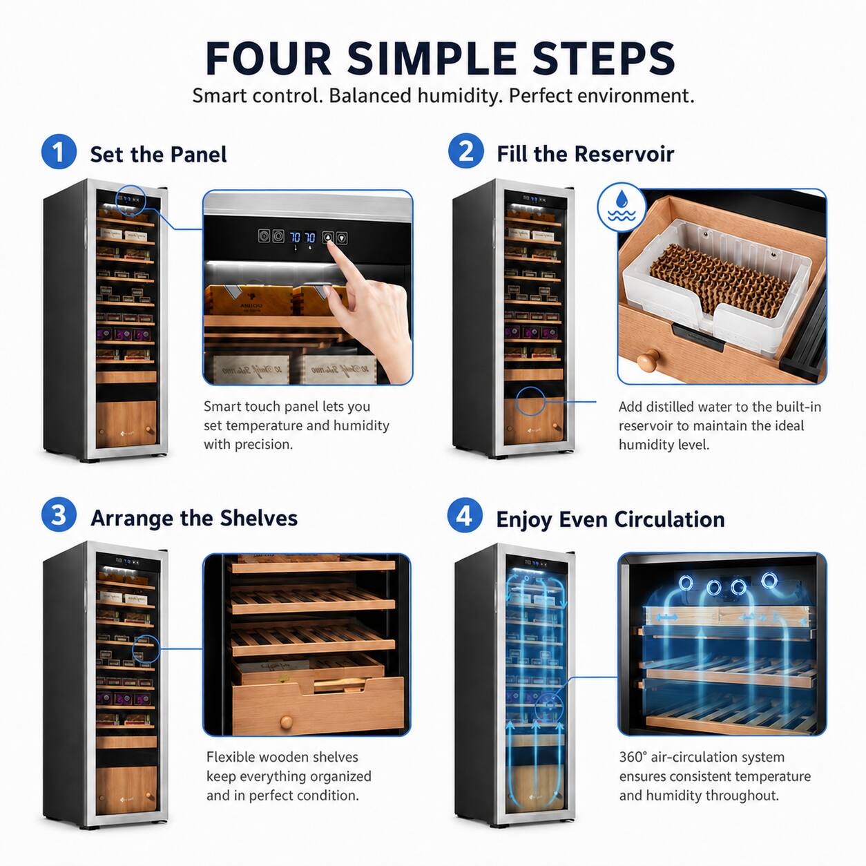 FOUR SIMPLE STEPS  
Smart control. Balanced humidity. Perfect environment.  

1. Set the Panel  
Smart touch panel lets you set temperature and humidity with precision.  

2. Fill the Reservoir  
Add distilled water to the built-in reservoir to maintain the ideal humidity level.  

3. Arrange the Shelves  
Flexible wooden shelves keep everything organized and in perfect condition.  

4. Enjoy Even Circulation  
360° air-circulation system ensures consistent temperature and humidity throughout.