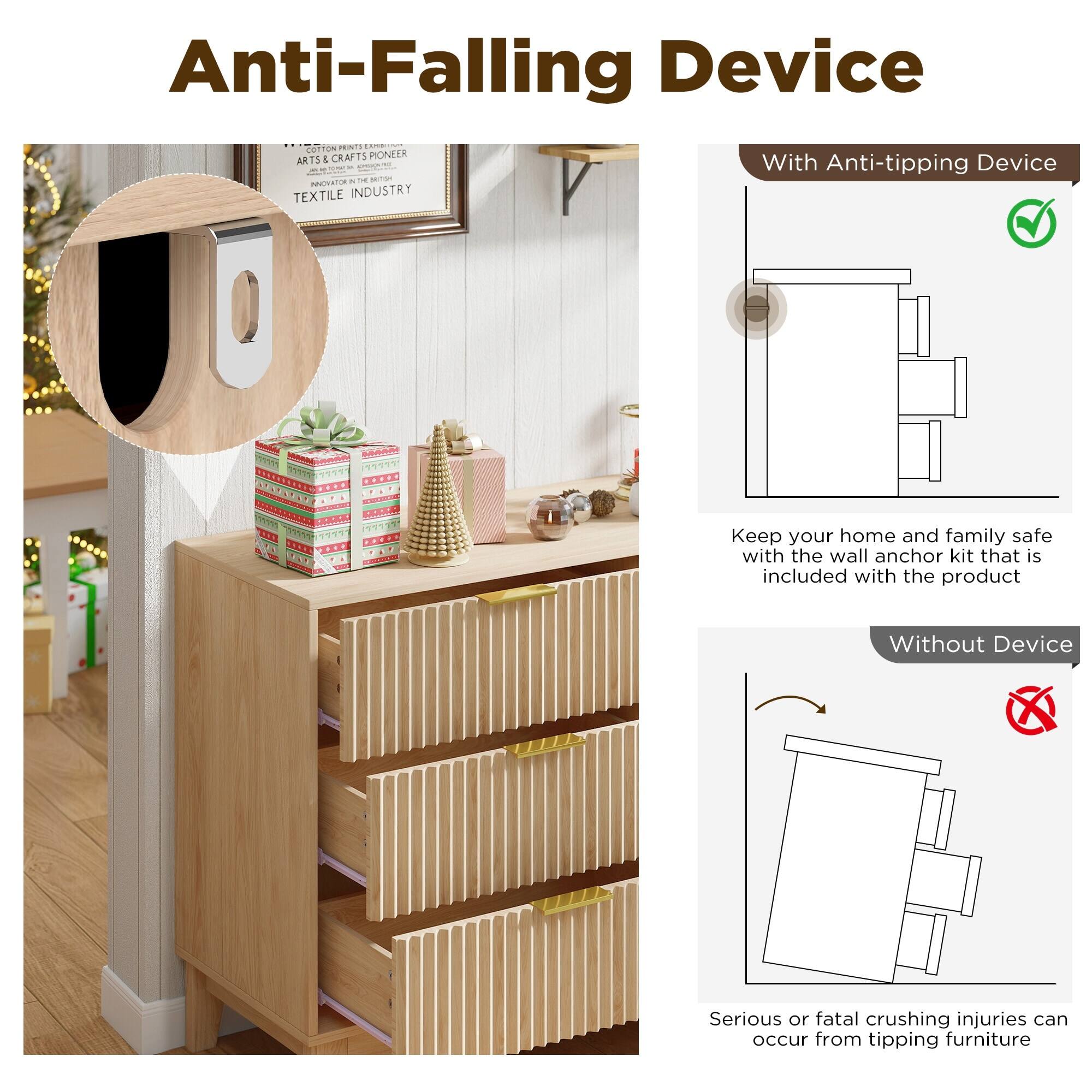 Anti-Falling Device

With Anti-tipping Device

Keep your home and family safe with the wall anchor kit that is included with the product

Without Device

Serious or fatal crushing injuries can occur from tipping furniture