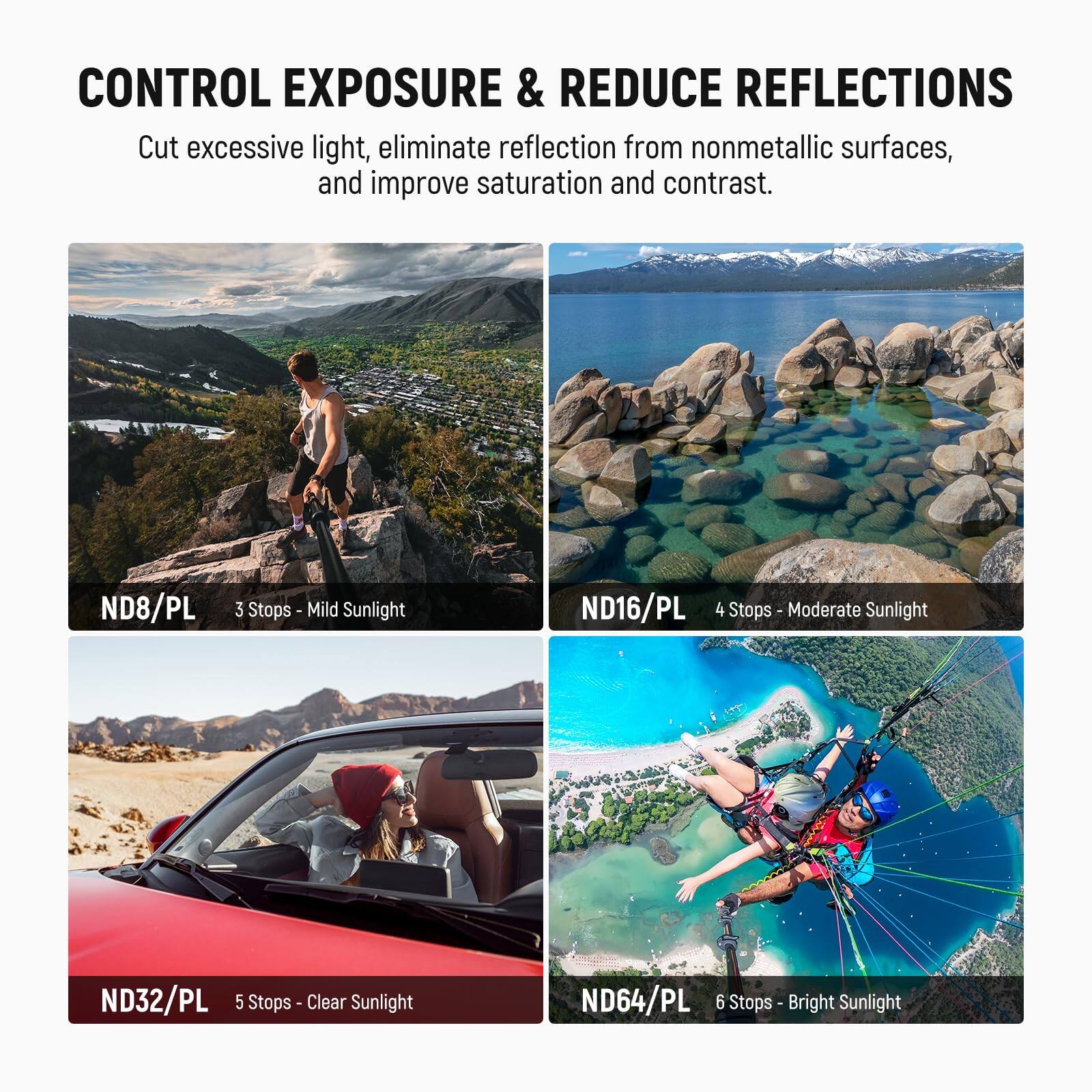 CONTROL EXPOSURE & REDUCE REFLECTIONS

Cut excessive light, eliminate reflection from nonmetallic surfaces, and improve saturation and contrast.

- ND8/PL 3 Stops - Mild Sunlight
- ND16/PL 4 Stops - Moderate Sunlight
- ND32/PL 5 Stops - Clear Sunlight
- ND64/PL 6 Stops - Bright Sunlight