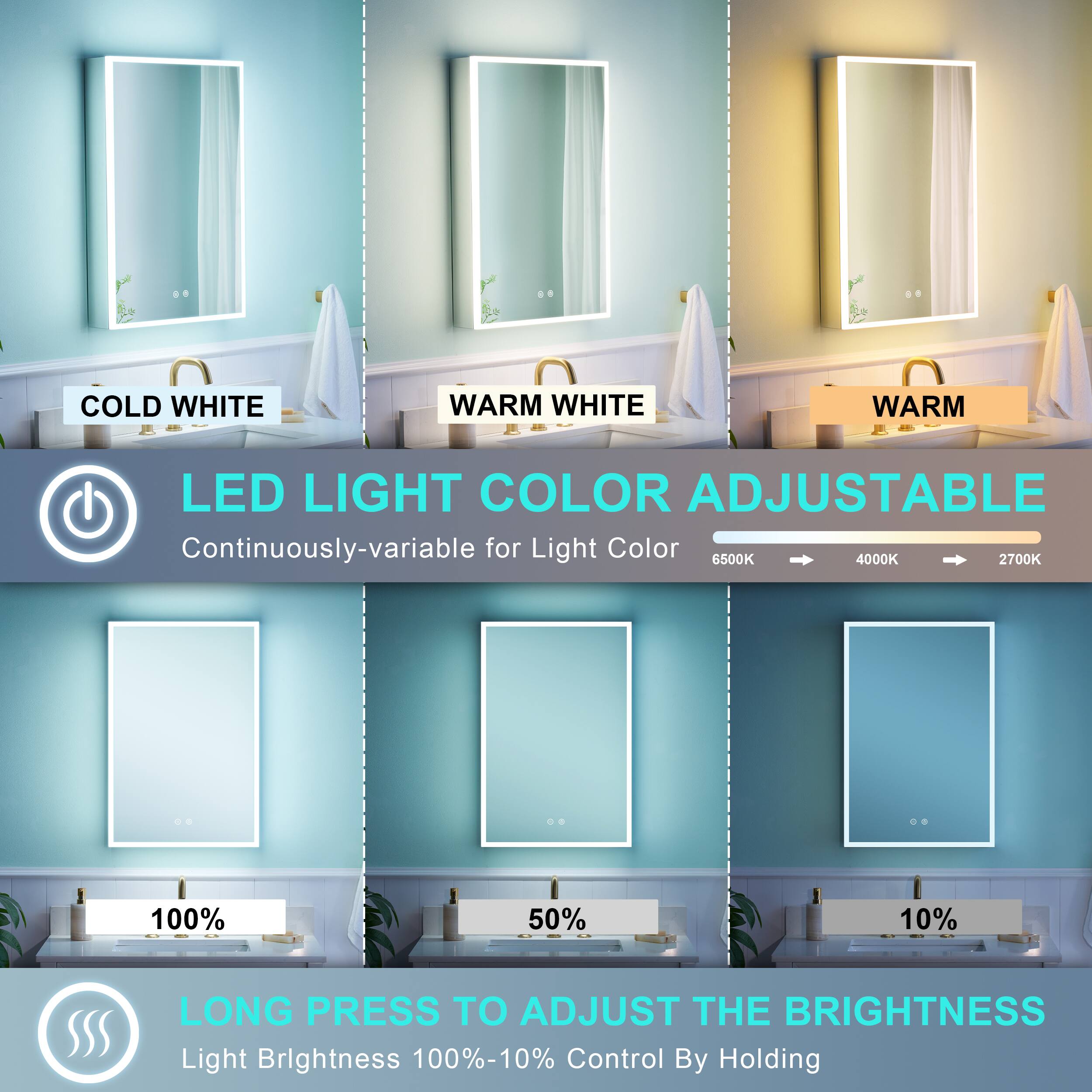 COLD WHITE WARM WHITE WARM LED LIGHT COLOR ADJUSTABLE  
Continuously-variable for Light Color  
6500K 4000K 2700K  
100% 50% 10%  
LONG PRESS TO ADJUST THE BRIGHTNESS  
Light Brightness 100%-10%  
Control By Holding