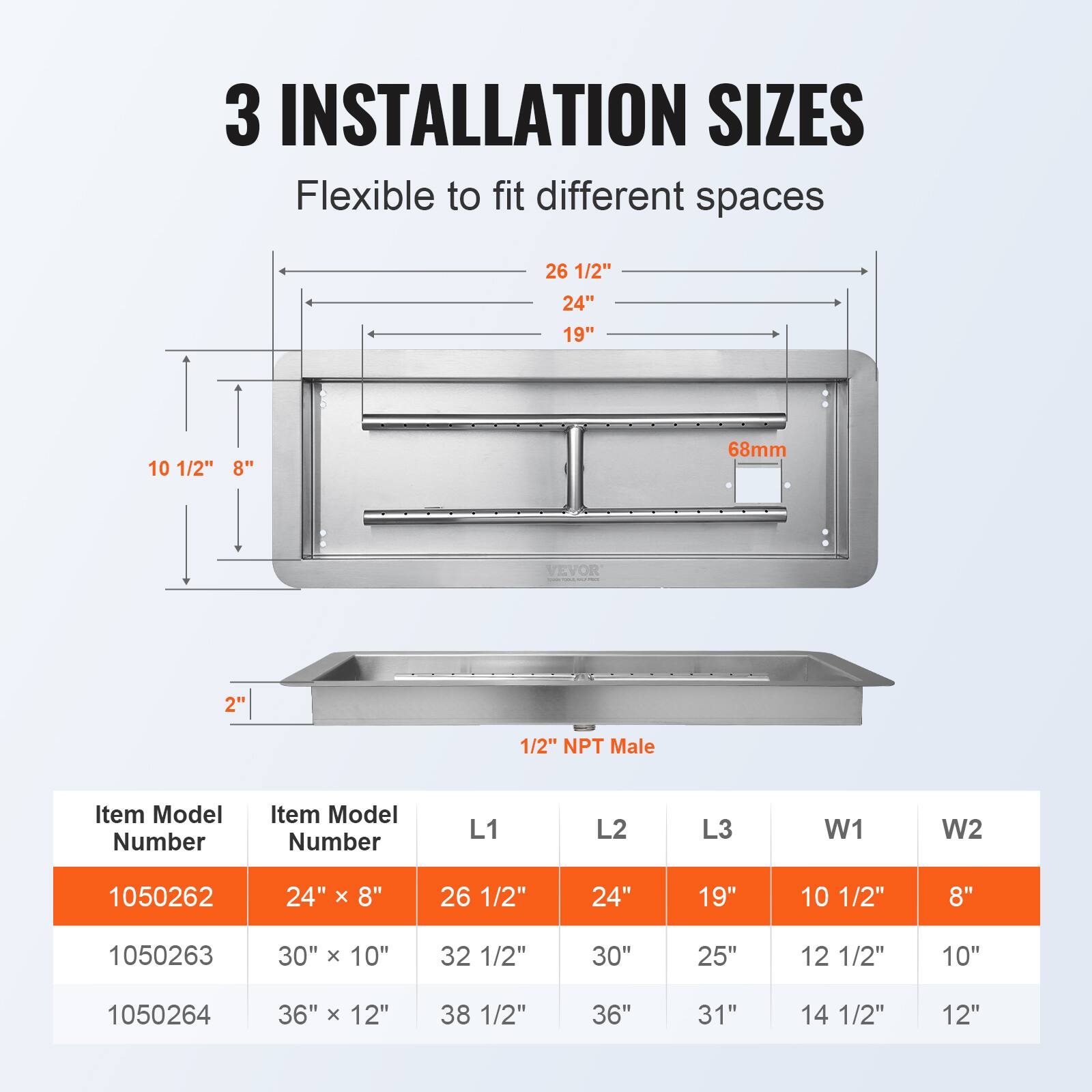 3 INSTALLATION SIZES  
Flexible to fit different spaces  

26 1/2"  
24"  
19"  
10 1/2"  
8"  

68mm  

2" 1/2" NPT Male  

Item Model Number | Item Model Number | L1 | L2 | L3 | W1 | W2  
--- | --- | --- | --- | --- | ---  
1050262 | 24" x 8" | 26 1/2" | 24" | 19" | 10 1/2" | 8"  
1050263 | 30" x 10" | 32 1/2" | 30" | 25" | 12 1/2" | 10"  
1050264 | 36" x 12" | 38 1/2" | 36" | 31" | 14 1/2" | 12"