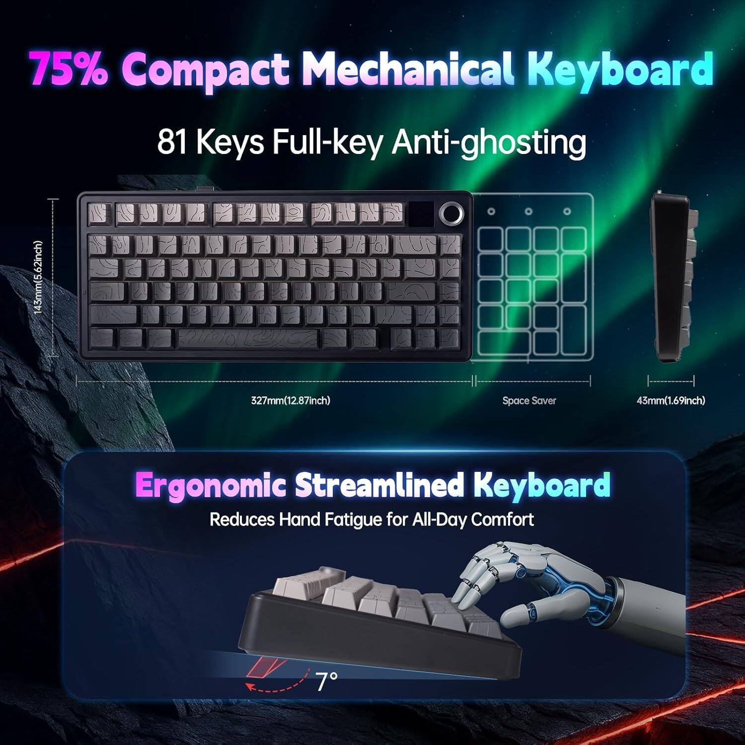 75% Compact Mechanical Keyboard  
81 Keys Full-key Anti-ghosting  

Ergonomic Streamlined Keyboard  
Reduces Hand Fatigue for All-Day Comfort  

Dimensions:  
- Width: 327mm (12.87inch)  
- Height: 43mm (1.69inch)  
- Depth: 145mm (5.62inch)  

Space Saver