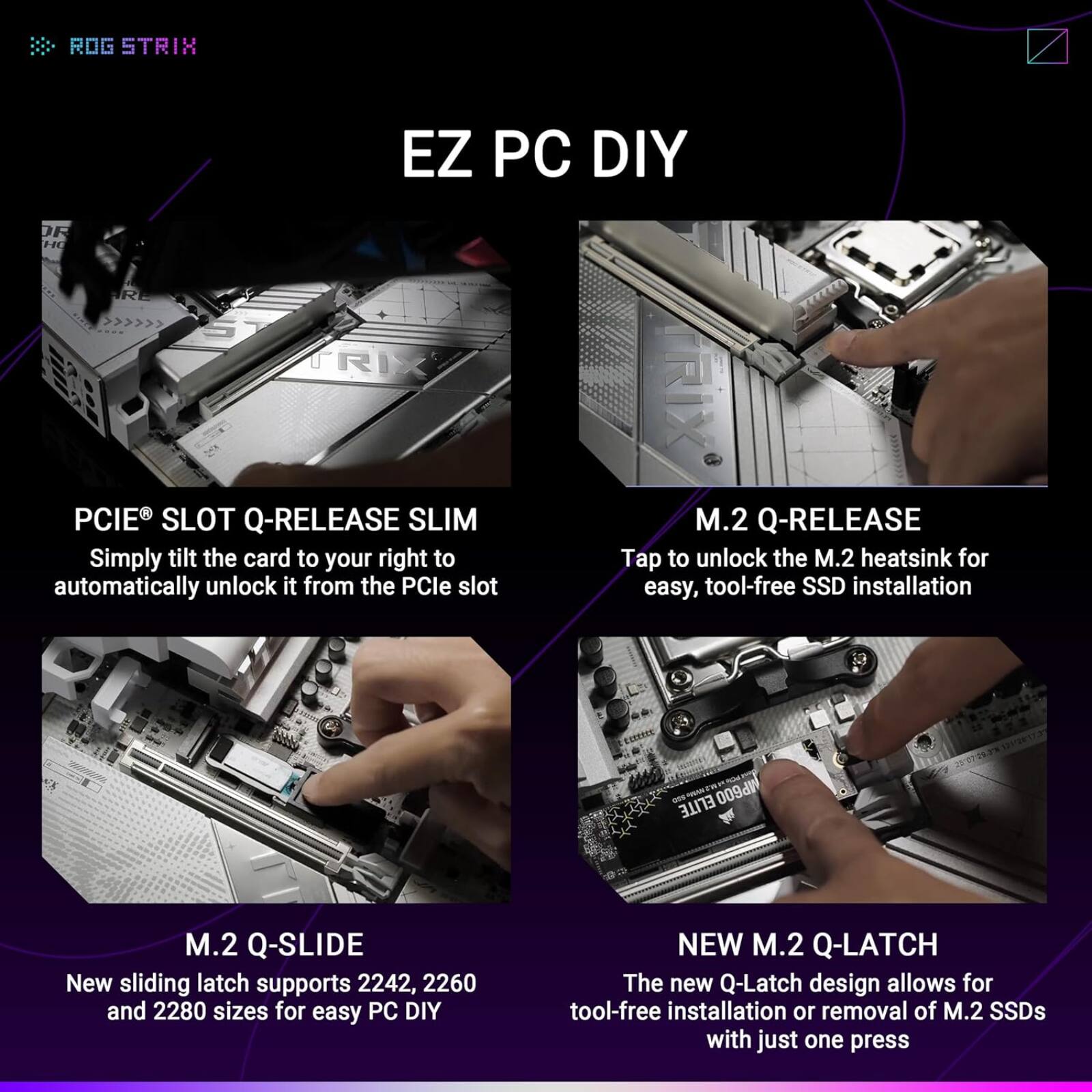 ROG STRIX EZ PC DIY

PCIE® SLOT Q-RELEASE SLIM
Simply tilt the card to your right to automatically unlock it from the PCIe slot

M.2 Q-RELEASE
Tap to unlock the M.2 heatsink for easy, tool-free SSD installation

M.2 Q-SLIDE
New sliding latch supports 2242, 2260, and 2280 sizes for easy PC DIY

NEW M.2 Q-LATCH
The new Q-Latch design allows for tool-free installation or removal of M.2 SSDs with just one press