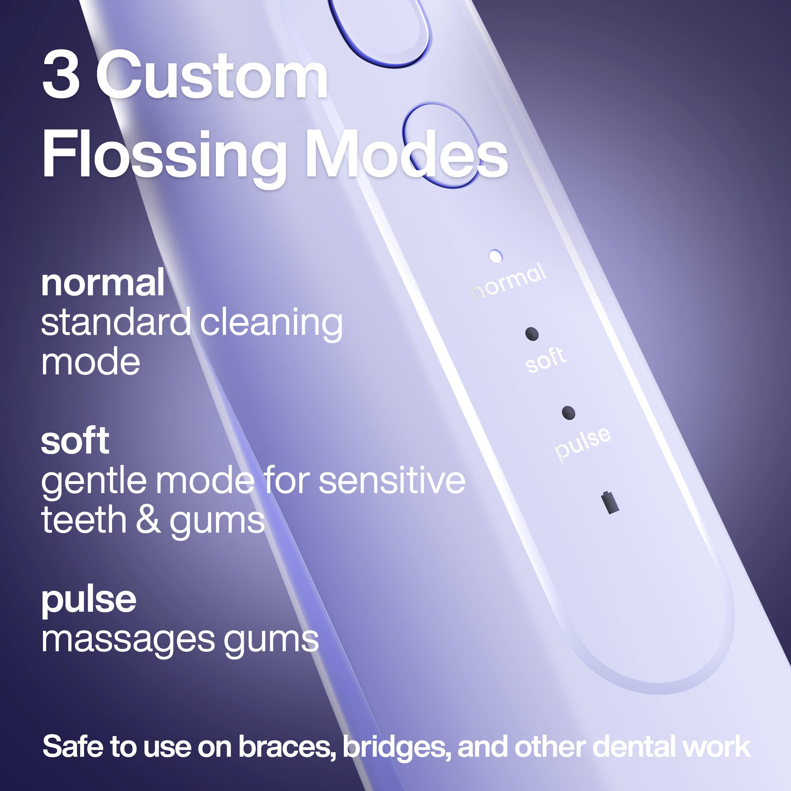 3 Custom Flossing Modes

- normal
  standard cleaning mode

- soft
  gentle mode for sensitive teeth & gums

- pulse
  massages gums

Safe to use on braces, bridges, and other dental work