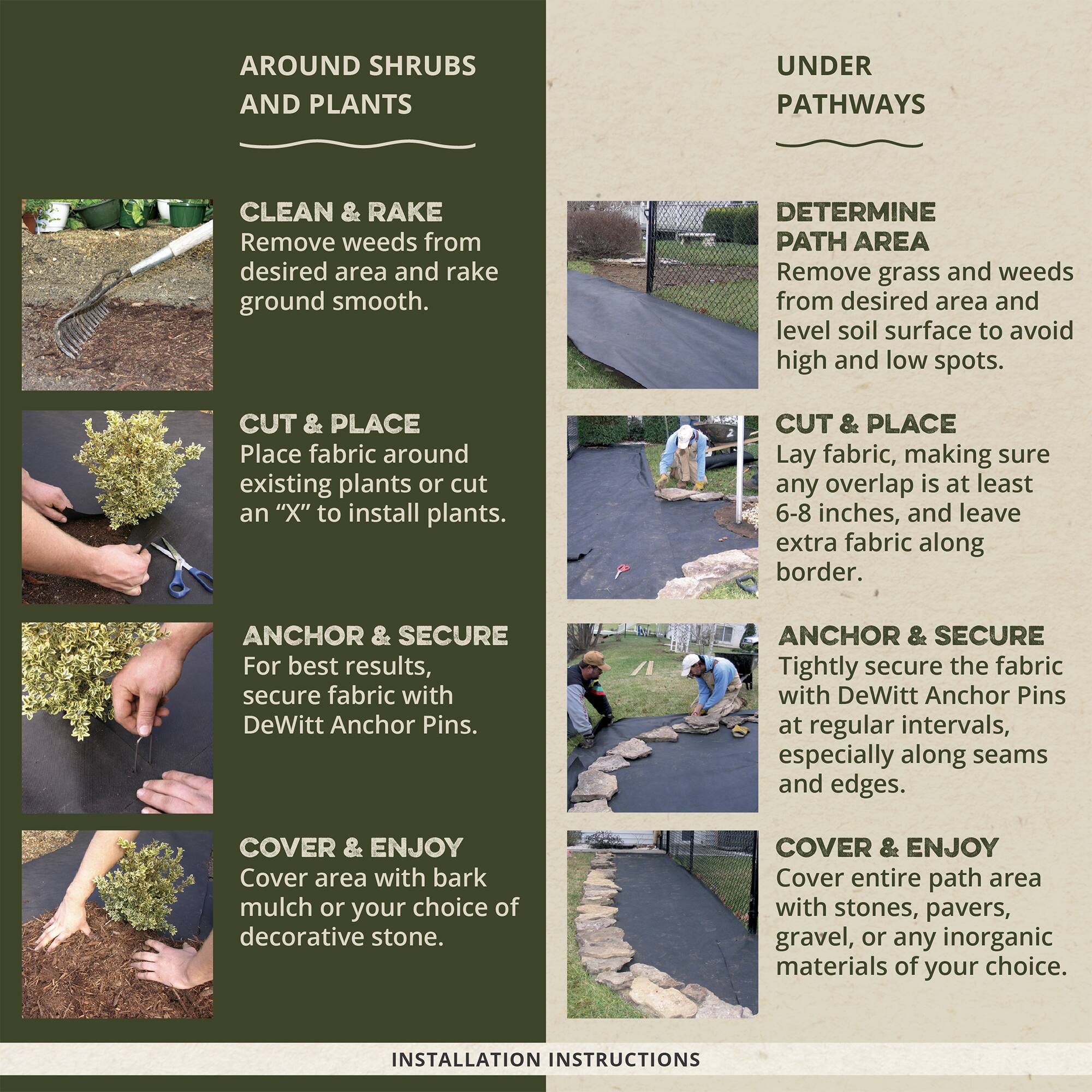 **AROUND SHRUBS AND PLANTS**

- **CLEAN & RAKE**
  - Remove weeds from desired area and rake ground smooth.

- **CUT & PLACE**
  - Place fabric around existing plants or cut an "X" to install plants.

- **ANCHOR & SECURE**
  - For best results, secure fabric with DeWitt Anchor Pins.

- **COVER & ENJOY**
  - Cover area with bark mulch or your choice of decorative stone.

**UNDER PATHWAYS**

- **DETERMINE PATH AREA**
  - Remove grass and weeds from desired area and level soil surface to avoid high and low spots.

- **CUT & PLACE**
  - Lay fabric, making sure any overlap is at least 6-8 inches, and leave extra fabric along border.

- **ANCHOR & SECURE**
  - Tightly secure the fabric with DeWitt Anchor Pins at regular intervals, especially along seams and edges.

- **COVER & ENJOY**
  - Cover entire path area with stones, pavers, gravel, or any inorganic materials of your choice.

**INSTALLATION INSTRUCTIONS**