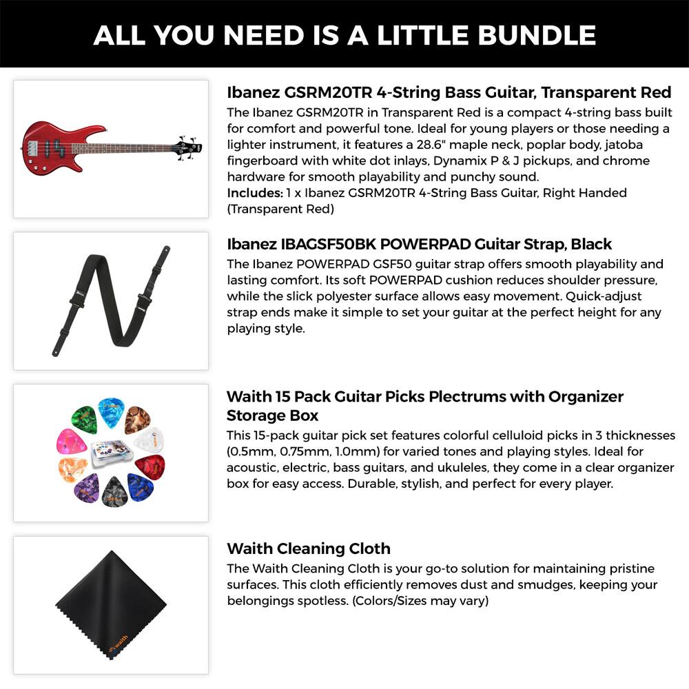 ALL YOU NEED IS A LITTLE BUNDLE

Ibanez GSRM20TR 4-String Bass Guitar, Transparent Red  
The Ibanez GSRM20TR in Transparent Red is a compact 4-string bass built for comfort and powerful tone. Ideal for young players or those needing a lighter instrument, it features a 28.6" maple neck, poplar body, jatoba fingerboard with white dot inlays, Dynamix P & J pickups, and chrome hardware for smooth playability and punchy sound.  
Includes: 1 x Ibanez GSRM20TR 4-String Bass Guitar, Right Handed (Transparent Red)

Ibanez IBAGSF50BK POWERPAD Guitar Strap, Black  
The Ibanez POWERPAD GSF50 guitar strap offers smooth playability and lasting comfort. Its soft POWERPAD cushion reduces shoulder pressure, while the slick polyester surface allows easy movement. Quick-adjust strap ends make it simple to set your guitar at the perfect height for any playing style.

Waith 15 Pack Guitar Picks Plectrums with Organizer Storage Box  
This 15-pack guitar pick set features colorful celluloid picks in 3 thicknesses (0.5mm