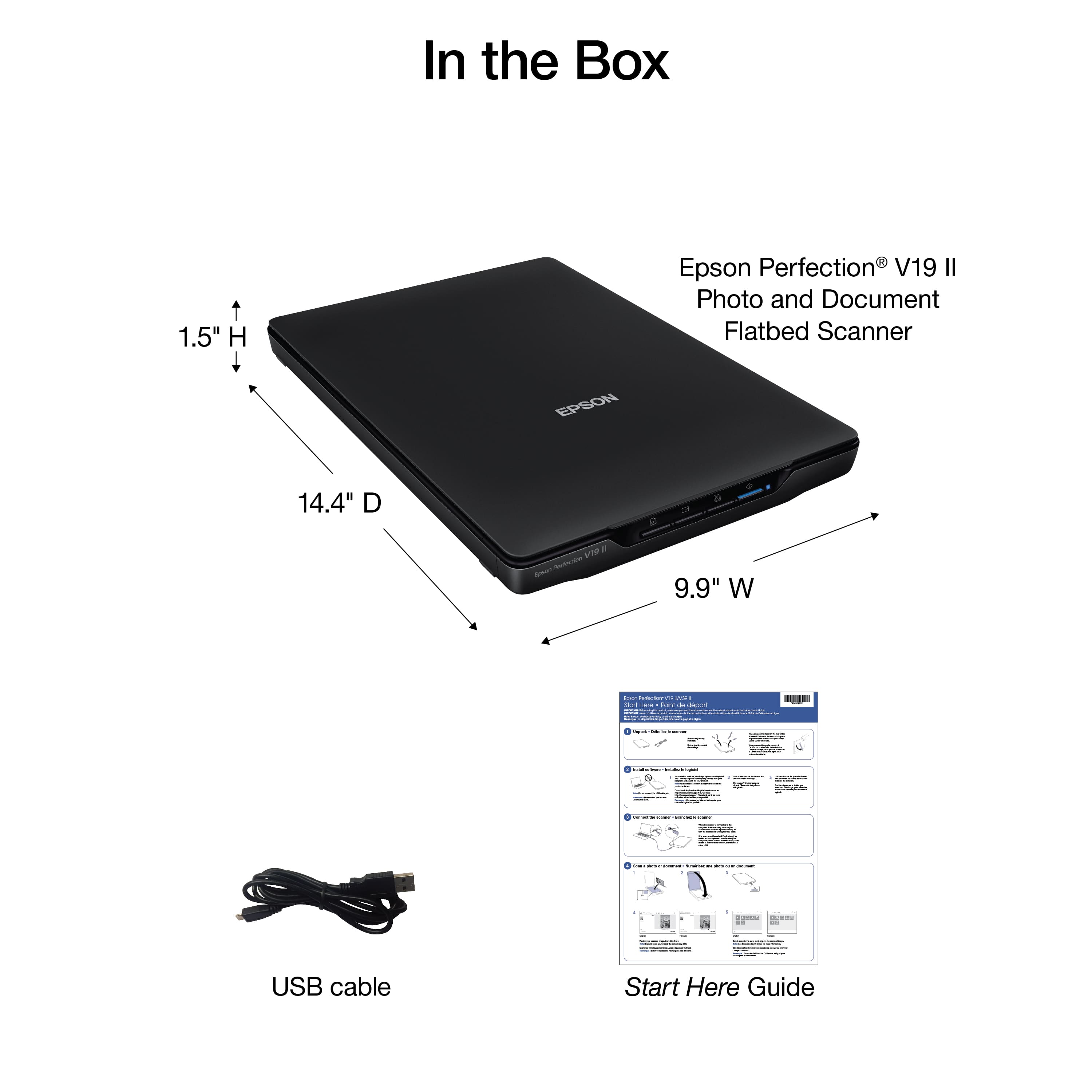 In the Box:
1.5" H Epson Perfection V19 Il Photo and Document Flatbed Scanner
EPSON 14.4" D - - Asa sm A 9.9" W : : I : a - : I I : | | | - | - : : : : d : GOE I i hS : - I adida ee 1 d - I USB cable
Start Here Guide