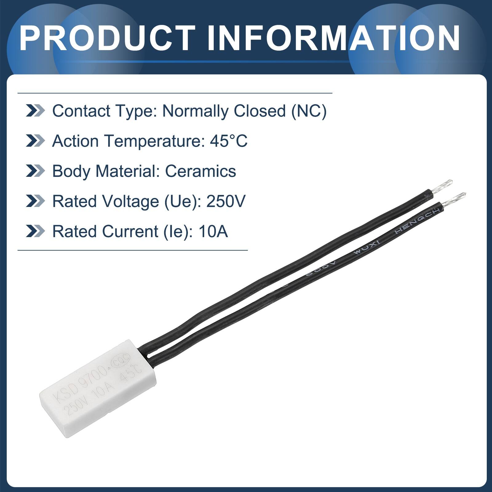 PRODUCT INFORMATION

Contact Type: Normally Closed (NC)  
Action Temperature: 45°C  
Body Material: Ceramics  
Rated Voltage (Ue): 250V  
Rated Current (le): 10A  

HENGEH WUXI  
KSD 9700  
45°C  
10A  
250V