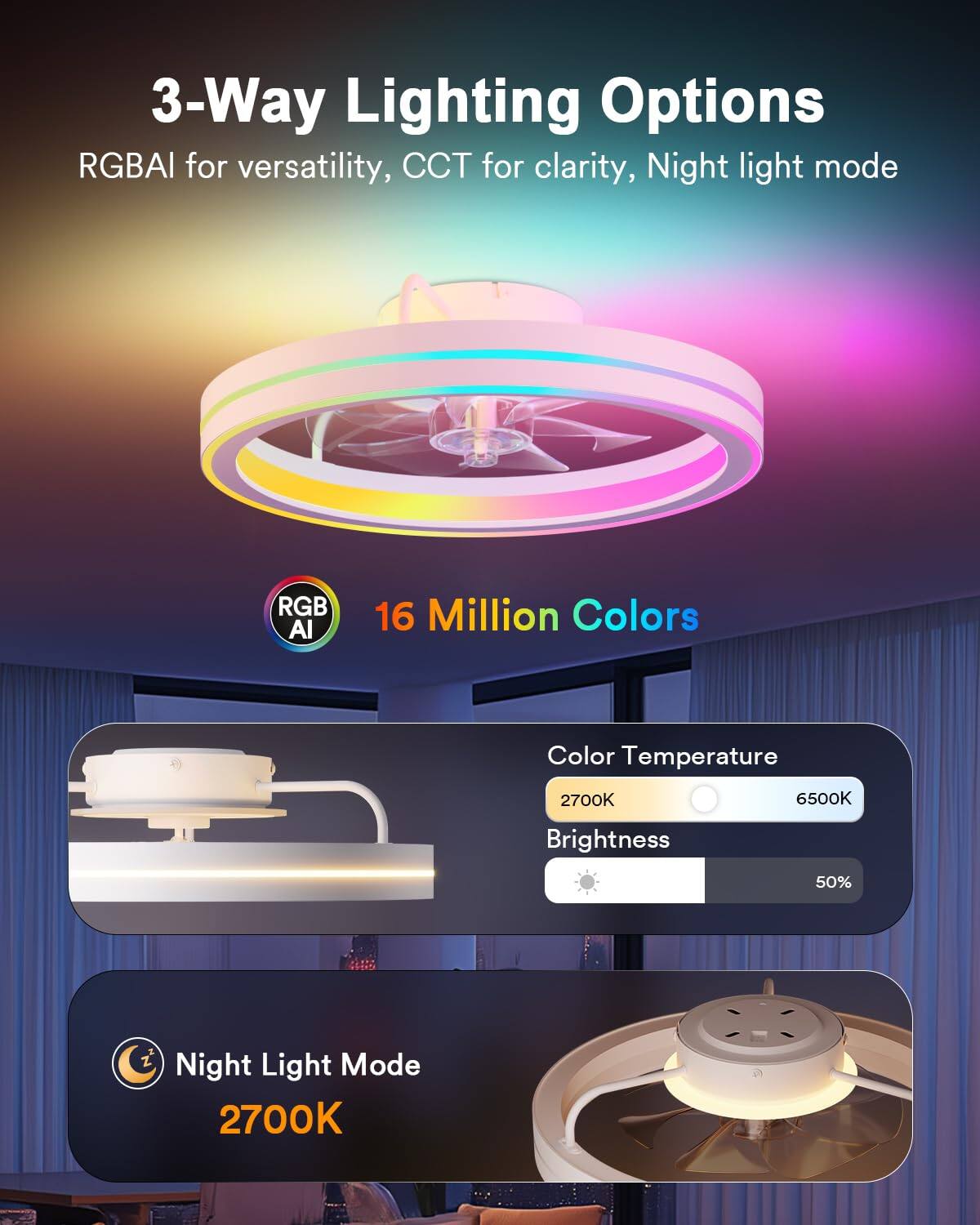 3-Way Lighting Options RGBAI for versatility, CCT for clarity, Night light mode RGB AI 16 Million Colors Color Temperature 2700K 6500K Brightness 50% Night Light Mode 2700K
