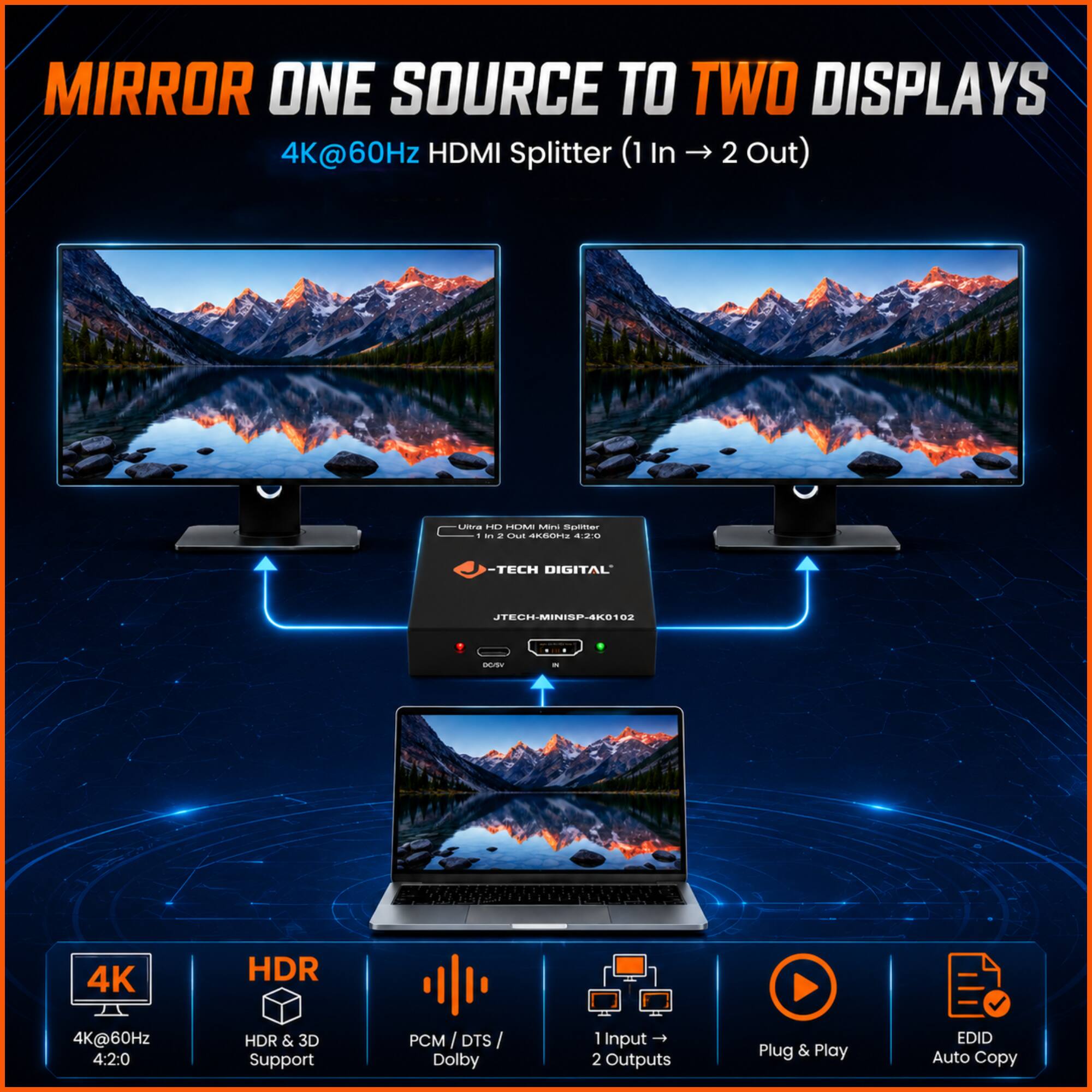 MIRROR ONE SOURCE TO TWO DISPLAYS  
4K@60Hz HDMI Splitter (1 In → 2 Out)  

- TECH DIGITAL S7-BIM-H  
  - 4K HDR  
  - 4K@60Hz  
  - 4:2:0 HDR & 3D Support  
  - PCM/DTS/ DTS Dolby  
  - 1 Input → 2 Outputs  
  - Plug & Play  
  - EDID Auto Copy