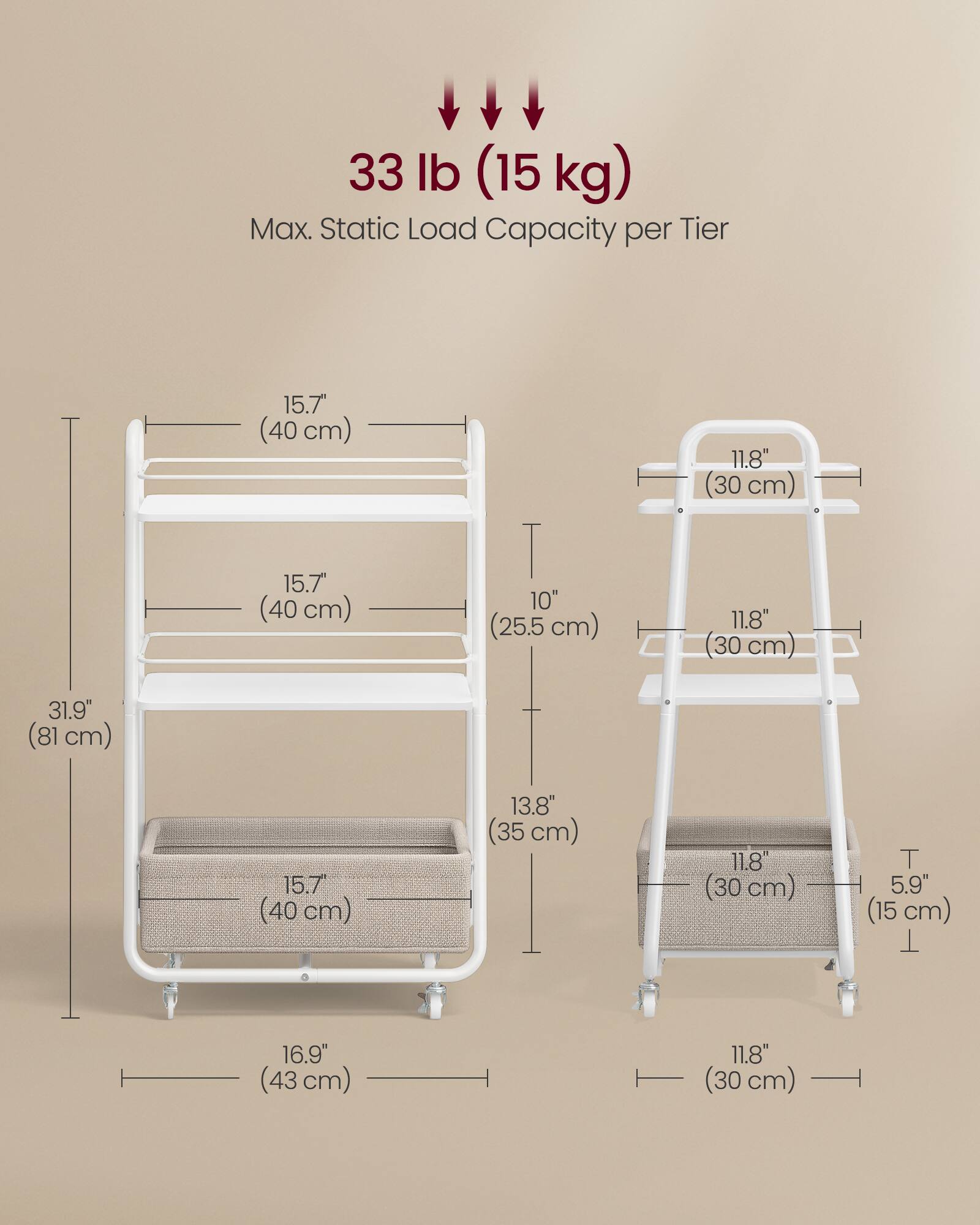 33 lb (15 kg) Max. Static Load Capacity per Tier

15.7" (40 cm)  
15.7" (40 cm)  
10" (25.5 cm)  
11.8" (30 cm)  
11.8" (30 cm)  
31.9" (81 cm)  
15.7" (40 cm)  
13.8" (35 cm)  
11.8" (30 cm)  
5.9" (15 cm)  
16.9" (43 cm)  
11.8" (30 cm)