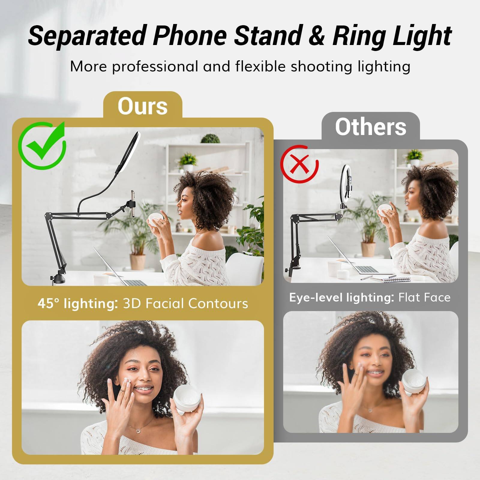 Separated Phone Stand & Ring Light  
More professional and flexible shooting lighting  

Ours  
45° lighting: 3D Facial Contours  

Others  
Eye-level lighting: Flat Face