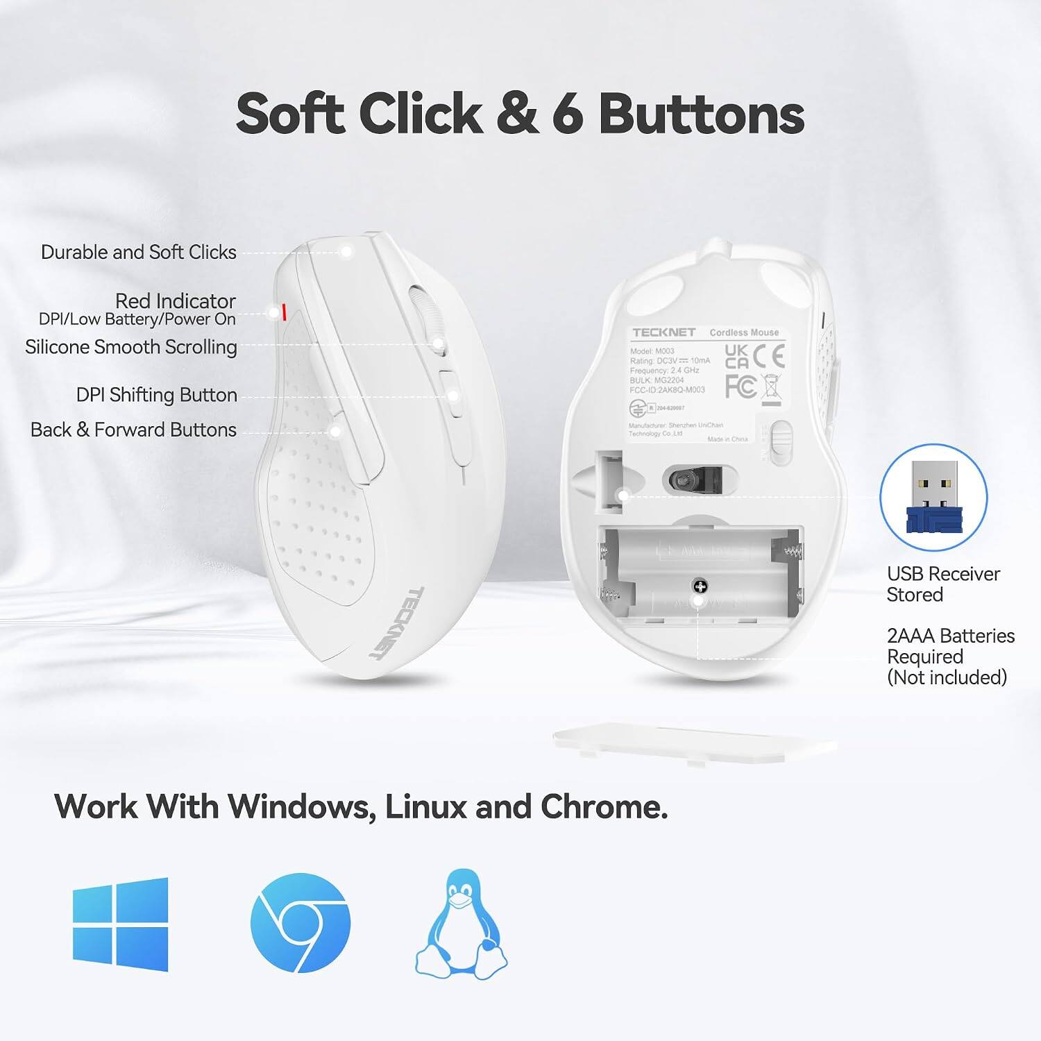 Soft Click & 6 Buttons

Durable and Soft Clicks

Red Indicator DPI/Low Battery/Power On

Silicone Smooth Scrolling

DPI Shifting Button

Back & Forward Buttons

TECKNET Cordless Mouse Model: MOD3

UK CE Rating DC3V 10mA

CA Frequency 2.4 GHz

BULK M32204

FCC-ID2AKBQ-M003

FC

UnCtan Technology Co.,

TECKNET

USB Receiver Stored

2AAA Batteries Required (Not included)

Work With Windows, Linux and Chrome.
