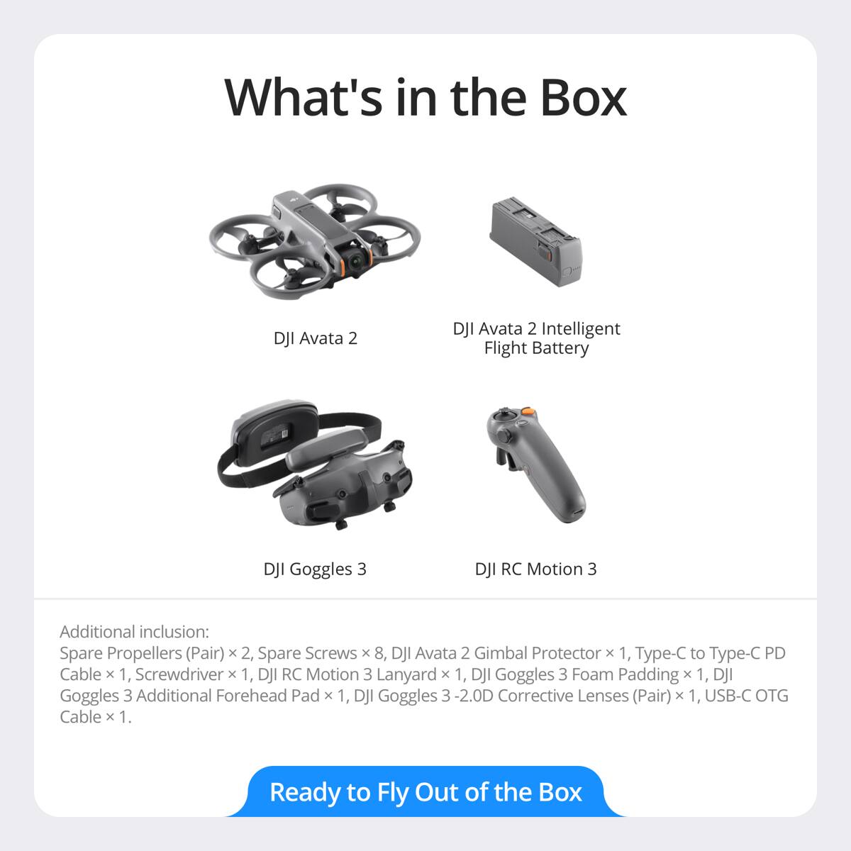 What's in the Box

- DJI Avata 2
- DJI Avata 2 Intelligent Flight Battery
- DJI Goggles 3
- DJI RC Motion 3

Additional inclusion:
- Spare Propellers (Pair) x 2
- Spare Screws x 8
- DJI Avata 2 Gimbal Protector x 1
- Type-C to Type-C PD Cable x 1
- Screwdriver x 1
- DJI RC Motion 3 Lanyard x 1
- DJI Goggles 3 Foam Padding x 1
- DJI Goggles 3 Additional Forehead Pad x 1
- DJI Goggles 3 -2.0D Corrective Lenses (Pair) x 1
- USB-C OTG Cable x 1

Ready to Fly Out of the Box
