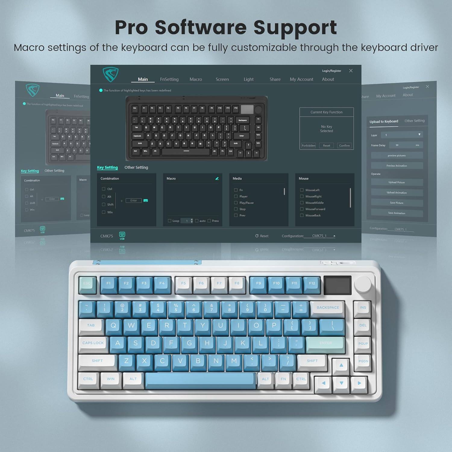 Pro Software Support

Macro settings of the keyboard can be fully customizable through the keyboard driver

Main | FnSetting | Macro | Screen | Light | Share | My Account | About

Key Setting | Other Setting

Macro
Combination
Ctrl
Alt
Shift
Win

Macro
Loop
Auto Press

Media
Play
Pause
Play/Pause
Stop
Mute
Volume Up
Volume Down

Mouse
MouseForward
MouseBackward
MouseLeft
MouseRight
MouseScrollUp
MouseScrollDown

Mouse Setting
Left Hand
Right Hand

Upload to Keyboard
Current Key Function
No Key Selected
F1-F12
Reset
Confirm

Other Settings
Upload
Reset
Configuration
CMK75 1
CMK75 2
CMK75 3
CMK75 4

Login/Register
Share
My Account
About

Configuration
CMK75 1
CMK75 2
CMK75 3
CMK75 4