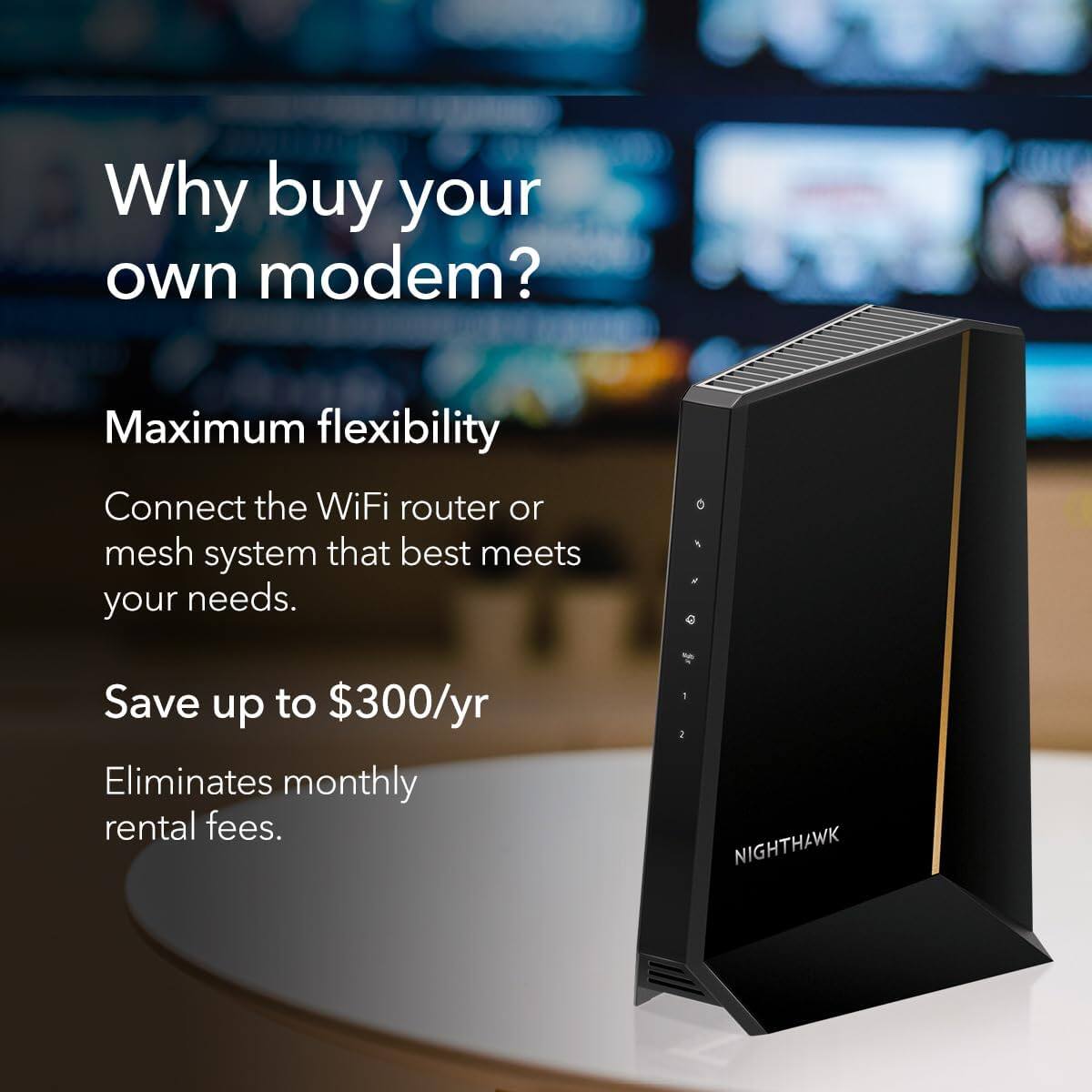 Why buy your own modem?

Maximum flexibility  
Connect the WiFi router or mesh system that best meets your needs.

Save up to $300/yr  
Eliminates monthly rental fees.